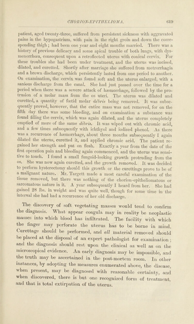 patient, aged twenty-three, suffered from persistent sickness with aggravated pains in the hypogastrium, with pain in the right groin and down the corre- sponding thigh ; had been one year and eight months married. There was a history of previous delicacy and some apical trouble of both lungs, with dys- menorrhcea, consequent upon a retroflected uterus with conical cervix. For these troubles she had been under treatment, and the uterus was incised, dilated, and curetted. Shortly after marriage she suffered from metrorrhagia and a brown discharge, which persistently lasted from one period to another. On examination, the cervix was found soft and the uterus enlarged, with a sanious discharge from the canal. She had just passed over the time for a period when there was a severe attack of haemorrhage, followed by the pro- trusion of a molar mass from the os uteri. The uterus was dilated and curetted, a quantity of foetid molar debris being removed. It was subse- quently proved, however, that the entire mass was not removed, for on the fifth day there was some bleeding, and on examination a substance was found filling the cervix, which was again dilated, and the uterus completely emptied of more of the same debris. It was wiped out with chromic acid, and a few times subsequently with ichthyol and iodized phenol. As there was a recurrence of haemorrhage, about three months subsequently I again dilated the uterus, curetted it, and applied chromic acid. The patient re- gained her strength and put on flesh. Exactly a year from the date of the fiist operation pain and bleeding again commenced, and the uterus was sensi- ti\ e to touch. I found a small fungoid-looking growth protruding from the os. She was now again curetted, and the growth removed. It was decided to peifoim hysterectomy should this growth or the curettings prove to be of a malignant nature. Mr. Targett made a most careful examination of the tissue removed, but there was nothing of the chorion-epitheliomatous or sarcomatous nature in it. A year subsequently I heard from her. She had gained 28 lbs. in weight and was quite well, though for some time in the interval she had had a recurrence of her old discharge. The discovery of soft vegetating masses would tend to confirm the diagnosis. What appear coagula may in reality be neoplastic masses into which blood has infiltrated. The facility with which the fingei may perforate the uterus has to be borne in mind. Curettage should be performed, and all material removed should be placed at the disposal of an expert pathologist for examination ; and the diagnosis should rest upon the clinical as well as on the microscopical evidence. An early diagnosis may be impossible, and the truth may be ascertained in the post-mortem room. In other instances, by adopting the measures enumerated above, the disease, when present, may be diagnosed with reasonable certainty, and when discovered, there is but one recognized form of treatment, and that is total extirpation of the uterus.