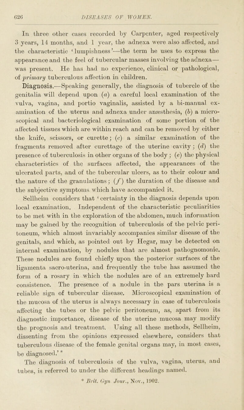 In three other cases recorded by Carpenter, aged respectively 3 years, 14 months, and 1 year, the adnexa were also affected, and the characteristic ‘ lumpishness —the term he uses to express the appearance and the feel of tubercular masses involving the adnexa— was present. He has had no experience, clinical or pathological, of primary tuberculous affection in children. Diagnosis.—Speaking generally, the diagnosis of tubercle of the genitalia will depend upon (a) a careful local examination of the vulva, vagina, and portio vaginalis, assisted by a bi-manual ex- amination of the uterus and adnexa under anesthesia, (b) a micro- scopical and bacteriological examination of some portion of the affected tissues which are within reach and can be removed by either the knife, scissors, or curette; (c) a similar examination of the fragments removed after curettage of the uterine cavity ; (d) the presence of tuberculosis in other organs of the body ; (e) the physical characteristics of the surfaces affected, the appearances of the ulcerated parts, and of the tubercular ulcers, as to their colour and the nature of the granulations; (/) the duration of the disease and the subjective symptoms which have accompanied it. Sellheim considers that c certainty in the diagnosis depends upon local examination. Independent of the characteristic peculiarities to be met with in the exploration of the abdomen, much information may be gained by the recognition of tuberculosis of the pelvic peri- toneum, which almost invariably accompanies similar disease of the genitals, and which, as pointed out by Hegar, may be detected on internal examination, by nodules that are almost pathognomonic. These nodules are found chiefly upon the posterior surfaces of the ligamenta sacro-uterina, and frequently the tube has assumed the form of a rosary in which the nodules are of an extremely hard consistence. The presence of a nodule in the pars uterina is a reliable sign of tubercular disease. Microscopical examination of the mucosa of the uterus is always necessary in case of tuberculosis affecting the tubes or the pelvic peritoneum, as, apart from its diagnostic importance, disease of the uterine mucosa may modify the prognosis and treatment. Using all these methods, Sellheim, dissenting from the opinions expressed elsewhere, considers that tuberculous disease of the female genital organs may, in most cases, be diagnosed.’ # The diagnosis of tuberculosis of the vulva, vagina, uterus, and tubes, is referred to under the different headings named. * Brit. Gyn Jour., Nov., 1902.