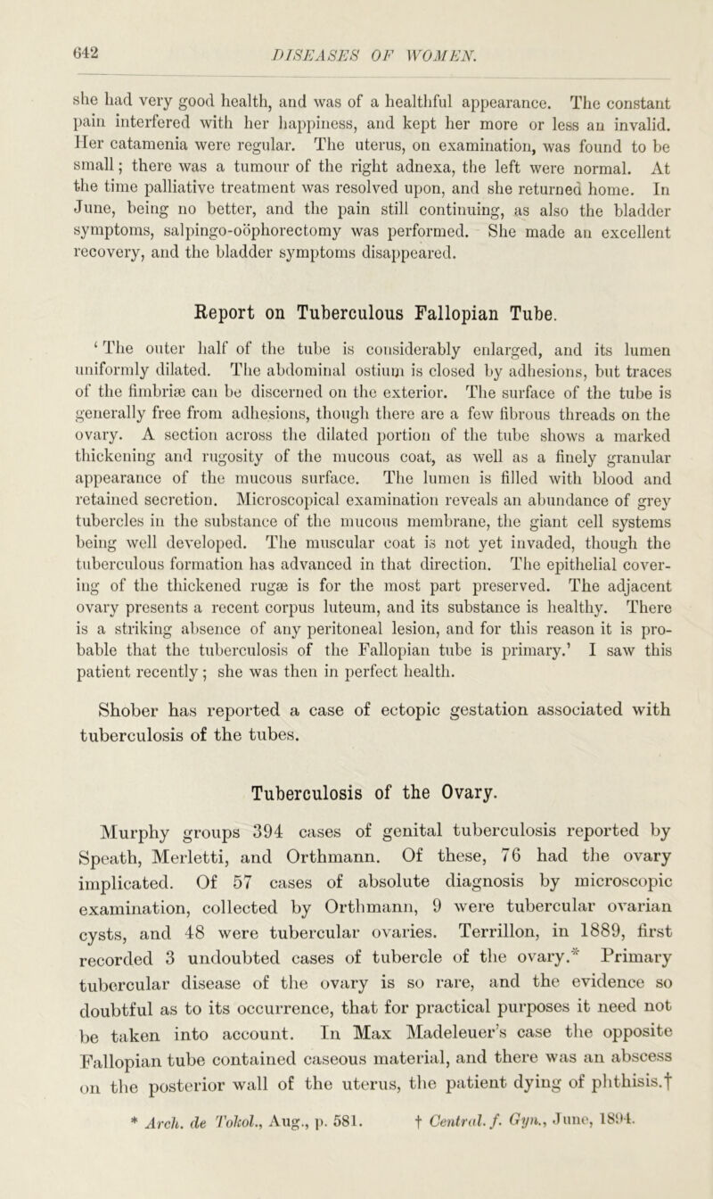 she had very good health, and was of a healthful appearance. The constant pain interfered with her happiness, and kept her more or less an invalid. Her catamenia were regular. The uterus, on examination, was found to be small; there was a tumour of the right adnexa, the left were normal. At the time palliative treatment was resolved upon, and she returned home. In June, being no better, and the pain still continuing, as also the bladder symptoms, salpingo-oophorectomy was performed. She made an excellent recovery, and the bladder symptoms disappeared. Report on Tuberculous Fallopian Tube. ‘ The outer half of the tube is considerably enlarged, and its lumen uniformly dilated. The abdominal ostium is closed by adhesions, but traces of the fimbriae can be discerned on the exterior. The surface of the tube is generally free from adhesions, though there are a few fibrous threads on the ovary. A section across the dilated portion of the tube shows a marked thickening and rugosity of the mucous coat, as well as a finely granular appearance of the mucous surface. The lumen is filled with blood and retained secretion. Microscopical examination reveals an abundance of grey tubercles in the substance of the mucous membrane, the giant cell systems being well developed. The muscular coat is not yet invaded, though the tuberculous formation has advanced in that direction. The epithelial cover- ing of the thickened rugae is for the most part preserved. The adjacent ovary presents a recent corpus luteum, and its substance is healthy. There is a striking absence of any peritoneal lesion, and for this reason it is pro- bable that the tuberculosis of the Fallopian tube is primary.’ I saw this patient recently; she was then in perfect health. Shober has reported a case of ectopic gestation associated with tuberculosis of the tubes. Tuberculosis of the Ovary. Murphy groups 394 cases of genital tuberculosis reported by Speath, Merletti, and Orthmann. Of these, 76 had the ovary implicated. Of 57 cases of absolute diagnosis by microscopic examination, collected by Orthmann, 9 were tubercular ovarian cysts, and 48 were tubercular ovaries. Terrillon, in 1889, first recorded 3 undoubted cases of tubercle of the ovary.* Primary tubercular disease of the ovary is so rare, and the evidence so doubtful as to its occurrence, that for practical purposes it need not be taken into account. In Max Madeleuer’s case the opposite Fallopian tube contained caseous material, and there was an abscess on the posterior wall of the uterus, the patient dying of phthisis.f * Arch, de Tolcol., Aug., p. 581. f Central, f. Gyn., June, 18i>4.