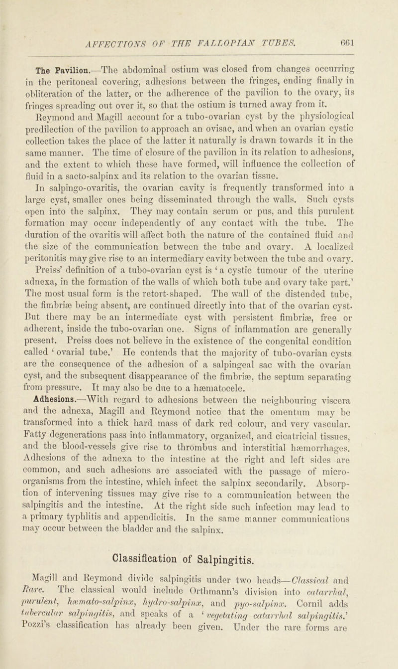 The Pavilion.—The abdominal ostium was closed from changes occurring in the peritoneal covering, adhesions between the fringes, ending finally in obliteration of the latter, or the adherence of the pavilion to the ovary, its fringes spreading out over it, so that the ostium is turned away from it. Reymond and Magill account for a tubo-ovarian cyst by the physiological predilection of the pavilion to approach an ovisac, and when an ovarian cystic collection takes the place of the latter it naturally is drawn towards it in the same manner. The time of closure of the pavilion in its relation to adhesions, and the extent to which these have formed, will influence the collection of fluid in a sacto-salpinx and its relation to the ovarian tissue. In salpingo-ovaritis, the ovarian cavity is frequently transformed into a large cyst, smaller ones being disseminated through the walls. Such cysts open into the salpinx. They may contain serum or pus, and this purulent formation may occur independently of any contact with the tube. The duration of the ovaritis will affect both the nature of the contained fluid and the size of the communication between the tube and ovary. A localized peritonitis may give rise to an intermediary cavity between the tube and ovary. Preiss’ definition of a tubo-ovarian cyst is 1 a cystic tumour of the uterine adnexa, in the formation of the walls of which both tube and ovary take part.’ The most usual form is the retort-shaped. The w.all of the distended tube, the fimbrise being absent, are continued directly into that of the ovarian cyst- But there may be an intermediate cyst with persistent fimbria?, free or adherent, inside the tubo-ovarian one. Signs of inflammation are generally present. Preiss does not believe in the existence of the congenital condition called 1 ovarial tube.’ He contends that the majority of tubo-ovarian cj^sts are the consequence of the adhesion of a salpingeal sac with the ovarian cyst, and the subsequent disappearance of the fimbriae, the septum separating from pressure. It may also be due to a haematocele. Adhesions.—With regard to adhesions between the neighbouring viscera and the adnexa, Magill and Reymond notice that the omentum may be transformed into a thick hard mass of dark red colour, and very vascular. Fatty degenerations pass into inflammatory, organized, and cicatricial tissues, and the blood-vessels give rise to thrombus and interstitial haemorrhages. Adhesions of the adnexa to the intestine at the right and left sides are common, and such adhesions are associated with the passage of micro- organisms from the intestine, which infect the salpinx secondarily. Absorp- tion of intervening tissues may give rise to a communication between the salpingitis and the intestine. At the right side such infection may lead to a primary typhlitis and appendicitis. In the same manner communications may occur between the bladder and the salpinx. Classification of Salpingitis. Magill and Reymond divide salpingitis under two heads— Classical and Pare. I he classical would include Orthmann’s division into catarrhal, purulent, hcemato-salpinx, hydrosalpinx, and pyosalpinx. Cornil adds tubercular salpingitis, and speaks of a ‘ vegetating catarrhal salpingitis: 1 ozzi s classification has already been given. Under the rare forms are