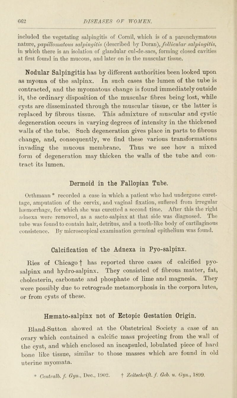 included the vegetating salpingitis of Cornil, which is of a parenchymatous nature, papillomatous salpingitis (described by Doran), follicular salpingitis, in which there is an isolation of glandular cul-de-sacs, forming closed cavities at first found in the mucous, and later on in the muscular tissue. Nodular Salpingitis has by different authorities been looked upon as myoma of the salpinx. In such cases the lumen of the tube is contracted, and the myomatous change is found immediately outside it, the ordinary disposition of the muscular fibres being lost, while cysts are disseminated through the muscular tissue, or the latter is replaced by fibrous tissue. This admixture of muscular and cystic degeneration occurs in varying degrees of intensity in the thickened walls of the tube. Such degeneration gives place in parts to fibrous change, and, consequently, we find these various transformations invading the mucous membrane. Thus we see how a mixed form of degeneration may thicken the walls of the tube and con- tract its lumen. Dermoid in the Fallopian Tube. Orthmann * recorded a case in which a patient who had undergone curet- tage, amputation of the cervix, and vaginal fixation, suffered from irregular haemorrhage, for which she was curetted a second time. After this the right adnexa were removed, as a sacto-salpinx at that side was diagnosed. The tube was found to contain hair, detritus, and a tooth-like body of cartilaginous consistence. By microscopical examination germinal epithelium was found. Calcification of the Adnexa in Pyo-salpinx. Ries of Chicago | has reported three cases of calcified pyo- salpinx and hydro-salpinx. They consisted of fibrous matter, fat, cholesterin, carbonate and phosphate of lime and magnesia. They were possibly due to retrograde metamorphosis in the corpora lutea, or from cysts of these. Hsemato-salpinx not of Ectopic Gestation Origin. Bland-Sutton showed at the Obstetrical Society a case of an ovary which contained a calcific mass projecting from the wall of the cyst, and which enclosed an incapsuled, lobulated piece of hard bone like tissue, similar to those masses which are found in old uterine myomata. * Centralb. f. Gyn., Dec., 1902. f Zeitschrift. f. Geb. u. Gyn., 1899.