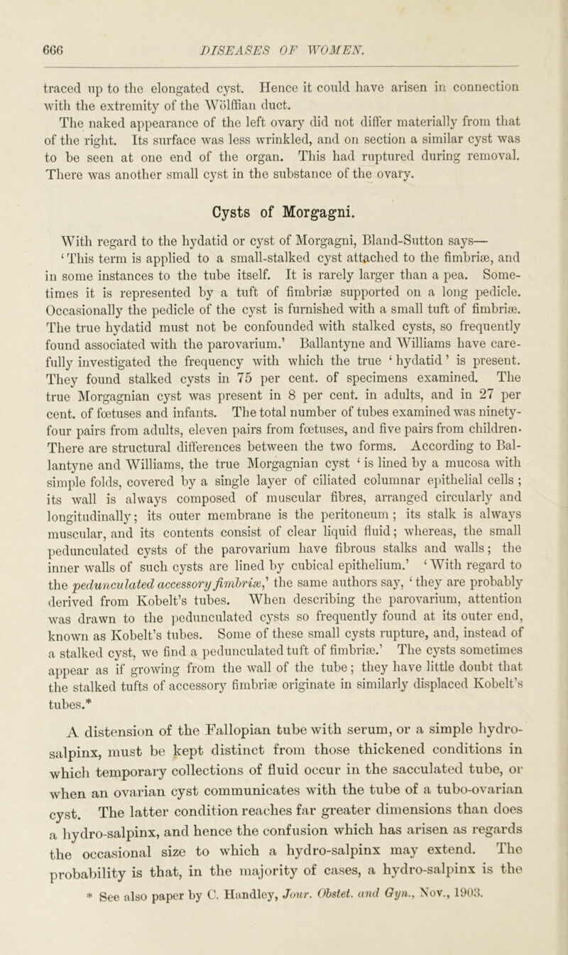 traced up to the elongated cyst. Hence it could have arisen in connection with the extremity of the Wolffian duct. The naked appearance of the left ovary did not differ materially from that of the right. Its surface was less wrinkled, and on section a similar cyst was to be seen at one end of the organ. This had ruptured during removal. There was another small cyst in the substance of the ovary. Cysts of Morgagni. With regard to the hydatid or cyst of Morgagni, Bland-Sutton says— ‘ This term is applied to a small-stalked cyst attached to the fimbriae, and in some instances to the tube itself. It is rarely larger than a pea. Some- times it is represented by a tuft of fimbriae supported on a long pedicle. Occasionally the pedicle of the cyst is furnished with a small tuft of fimbriae. The true hydatid must not he confounded with stalked cysts, so frequently found associated with the parovarium.’ Ballantyne and Williams have care- fully investigated the frequency with which the true ‘ hydatid ’ is present. They found stalked cysts in 75 per cent, of specimens examined. The true Morgagnian cyst was present in 8 per cent, in adults, and in 27 per cent, of foetuses and infants. The total number of tubes examined was ninety- four pairs from adults, eleven pairs from foetuses, and five pairs from children. There are structural differences between the two forms. According to Bal- lantyne and Williams, the true Morgagnian cyst ‘ is lined by a mucosa with simple folds, covered by a single layer of ciliated columnar epithelial cells ; its wall is always composed of muscular fibres, arranged circularly and longitudinally; its outer membrane is the peritoneum; its stalk is always muscular, and its contents consist of clear liquid fluid; whereas, the small pedunculated cysts of the parovarium have fibrous stalks and walls; the inner walls of such cysts are lined by cubical epithelium.’ 4 With regard to the pedunculated accessory fimbrix,' the same authors say, 'they are probably derived from Kobelt’s tubes. When describing the parovarium, attention was drawn to the pedunculated cysts so frequently found at its outer end, known as Kobelt’s tubes. Some of these small cysts rupture, and, instead of a stalked cyst, we find a pedunculated tuft of fimbrise.’ The cysts sometimes appear as if growing from the wall of the tube; they have little doubt that the stalked tufts of accessory fimbrise originate in similarly displaced Kobelt’s tubes.* A distension of the Fallopian tube with serum, or a simple hydro- salpinx, must be kept distinct from those thickened conditions in which temporary collections of fluid occur in the sacculated tube, or when an ovarian cyst communicates with the tube of a tubo-ovarian cyst. The latter condition reaches far greater dimensions than does a hydro-salpinx, and hence the confusion which has arisen as regards the occasional size to wThich a hydro-salpinx may extend. The probability is that, in the majority of cases, a hydro-salpinx is the * See also paper by C. Handley, Jour. Obstet. and GynNov., 1903.