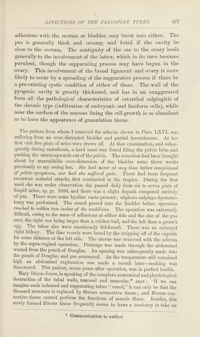 adhesions with the rectum or bladder, may burst into either. The pus is generally thick and creamy, and foetid if the cavity be close to the rectum. The contiguity of the sac to the ovary leads generally to the involvement of the latter, which in its turn becomes purulent, though the suppurating process may have begun in the ovary. This involvement of the broad ligament and ovary is more likely to occur by a spreading of the suppurative process if there be a pre-existing cystic condition of either of these. The wall of the pyogenic cavity is greatly thickened, and has in an exaggerated form all the pathological characteristics of catarrhal salpingitis of the chronic type (infiltration of embryonic and fusiform cells), while near the surface of the mucous lining the cell-growth is so abundant as to have the appearance of granulation tissue. The patient from whom I removed the adnexa shown in Plate LXVI. was suffering from an over-distended bladder and partial incontinence. At her first visit five pints of urine were drawn off. At that examination, and subse- quently during anaesthesia, a hard mass was found filling the pelvic brim and pushing the uterus upwards out of the pelvis. The retention had been brought about by unavoidable over-distension of the bladder some three weeks previously to my seeing her. She had never at any time before complained of pelvic symptoms, nor had she suffered pain. There had been frequent recurrent malarial attacks, first contracted in the tropics. During the first week she was under observation she passed daily from six to seven pints of limpid urine, sp. gr. 1010, and there was a slight deposit composed entirely of pus. There were some hyaline casts present; obphoro-salpingo-hysterec- tomy was performed. The sound passed into the bladder before operation reached to within two inches of the umbilicus. The operation was extremely difficult, owing to the mass of adhesions at either side and the size of the pus sacs, the right one being larger than a cricket-ball, and the left than a goose’s eSS* ’lhe tubes also were enormously thickened. There was an enlarged light kidney. The iliac vessels were bared by the stripping off of the capsule foi some distance at the left side. The uterus was removed with the adnexa by the supra-vaginal operation, Drainage was made through the abdominal wound fiom the pouch of Douglas. An opening was subsequently made into the pouch of Douglas, and pus evacuated. As the temperature still remained high an abdominal exploration was made a month later—nothing was discovered. This patient, seven years after operation, was in perfect health. Mary Dixon-Jones, in speaking of the complete anatomical and physiological destruction of the tubal walls, mucosal and muscular,* says : ‘ If we can imagine such inflamed and suppurating tubes “ cured,” it can only be that the diseased structure is replaced by fibrous connective tissue ; and fibrous con- nective tissue cannot perform the functions of muscle fibres. Besides, this newly formed fibrous tissue frequently seems to have a tendency to take on Communication to author.