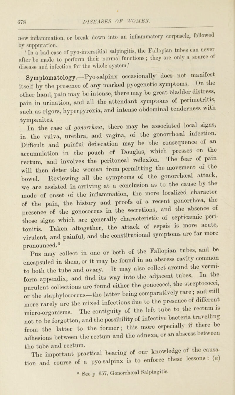 new inflammation, or break down into an inflammatory corpuscle, followed by suppuration. ‘ In a bad case of pyo-interstitial salpingitis, the Fallopian tubes can never after be made to perform tlieir normal functions; they aie only a source disease and infection for the whole system.’ Symptomatology.—Pyo-salpinx occasionally does not manifest itself by the presence of any marked pvogenetic symptoms. On the other hand, pain may be intense, there may be great bladder distress, pain in urination, and all the attendant symptoms of perimetritis, such as rigors, hyperpyrexia, and intense abdominal tenderness with tympanites. In the case of gonorrhoea, there may be associated local signs, in the vulva, urethra, and vagina, of the gonorrhoeal infection. Difficult and painful defecation may be the consequence of an accumulation in the pouch of Douglas, which presses on the rectum, and involves the peritoneal reflexion. The fear of pain will then deter the woman from permitting the movement of the bowel. Reviewing all the symptoms of the gonorrhoeal attack, we are assisted in arriving at a conclusion as to the cause by the mode of onset of the inflammation, the more localized character of the pain, the history and proofs of a recent gonorrhoea, the presence of the gonococcus in the secretions, and the absence of those signs which are generally characteristic of septiciemic peri- tonitis. Taken altogether, the attack of sepsis is more acute, virulent, and painful, and the constitutional symptoms are far more pronounced. Pus may collect in one or both of the Fallopian tubes, and ie encapsuled in them, or it may be found in an abscess cavity common to both the tube and ovary. It may also collect around the vermi- form appendix, and find its way into the adjacent tubes, purulent collections are found either the gonococci, the streptococci, or the staphylococcus—the latter being comparatively rare; and sti more rarely are the mixed infections due to the presence of different micro-organisms. The contiguity of the left tube to the rectum is not to be forgotten, and the possibility of infective bacteria trave mg from the latter to the former; this more especially if there be adhesions between the rectum and the adnexa, or an abscess between the tube and rectum. The important practical bearing of our knowledge o u causa tion and course of a pyo-salpinx is to enforce these essons . (<t) * See p. 057, Gonorrhoeal Salpingitis.
