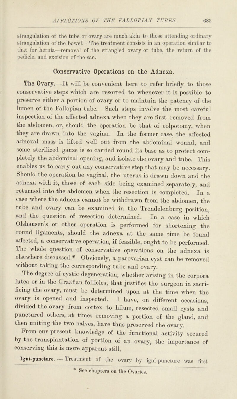 strangulation of the tube or ovary are much akin to those attending ordinary strangulation of the bowel. The treatment consists in an operation similar to that for hernia—removal of the strangled ovary or tube, the return of the pedicle, and excision of the sac. Conservative Operations on the Adnexa. The Ovary.—It will be convenient here to refer briefly to those conservative steps which are resorted to whenever it is possible to preserve either a portion of ovary or to maintain the patency of the lumen of the Fallopian tube. Such steps involve the most careful inspection of the affected adnexa when they are first removed from the abdomen, or, should the operation be that of colpotomy, when they are drawn into the vagina. In the former case, the affected adnexal mass is lifted well out from the abdominal wound, and some sterilized gauze is so carried round its base as to protect com- pletely the abdominal opening, and isolate the ovary and tube. This enables us to carry out any conservative step that may be necessary. Should the operation be vaginal, the uterus is drawn down and the adnexa with it, those of each side being examined separately, and returned into the abdomen when the resection is completed. In a case where the adnexa cannot be withdrawn from the abdomen, the tube and ovary can be examined in the Trendelenburg position, and the question of resection determined. In a case in which Olshausen’s or other operation is performed for shortening the round ligaments, should the adnexa at the same time be found affected, a conservative operation, if feasible, ought to be performed. The whole question of conservative operations on the adnexa is elsewhere discussed.* Obviously, a parovarian cyst can be removed without taking the corresponding tube and ovary. The degree of cystic degeneration, whether arising in the corpora lutea or in the Graafian follicles, that justifies the surgeon in sacri- ficing the o\ary, must be determined upon at the time when the ovary is opened and inspected. I have, on different occasions, divided the ovary from cortex to hilum, resected small cysts and punctured otheis, at times removing a portion of the gland, and then uniting the two halves, have thus preserved the ovary. From our piesent knowledge of the functional activity secured by the transplantation of portion of an ovary, the importance of conserving this is more apparent still. Igni-puncture. Ireatment of the ovary by igni-puncture was first See chapters on the Ovaries,