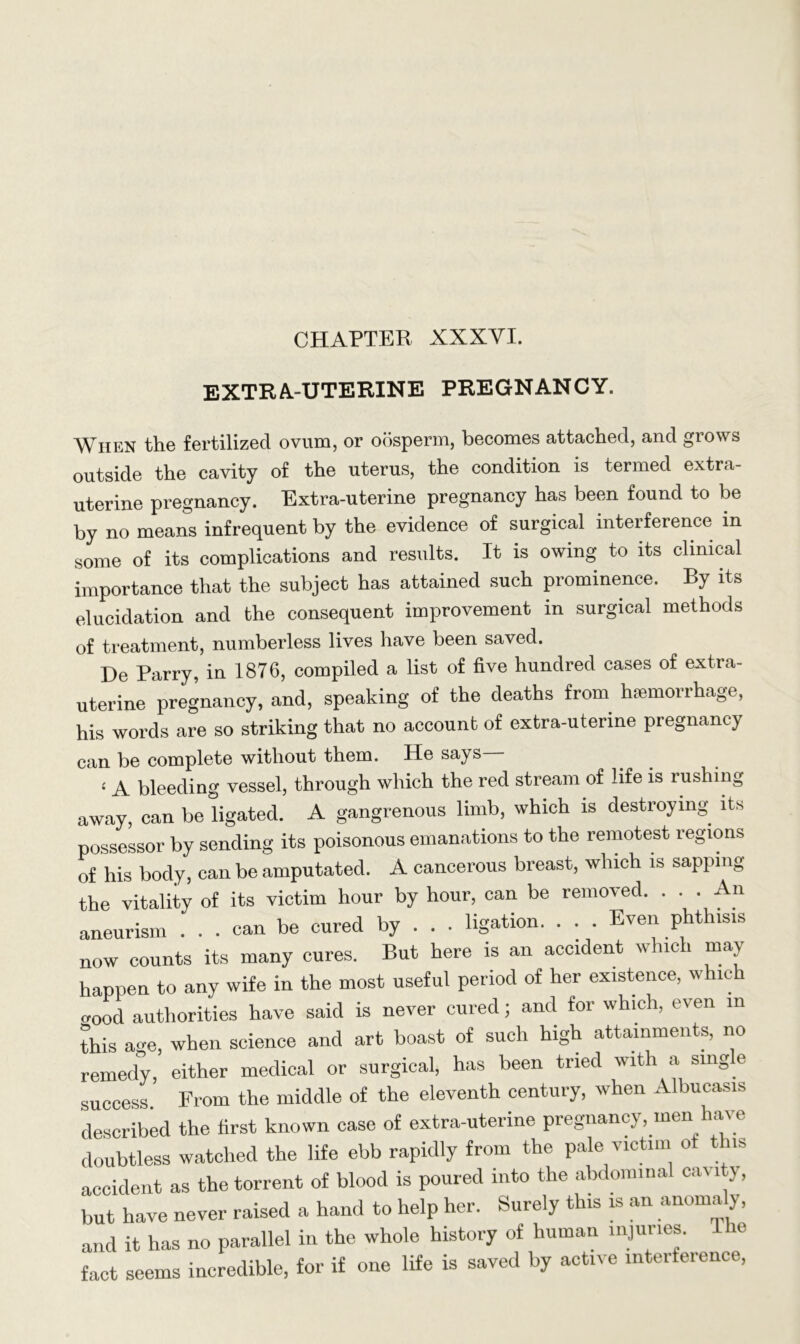 CHAPTER XXXVI. EXTRA-UTERINE PREGNANCY. When the fertilized ovum, or oosperm, becomes attached, and grows outside the cavity of the uterus, the condition is termed extra- uterine pregnancy. Extra-uterine pregnancy has been found to be by no means infrequent by the evidence of surgical interference in some of its complications and results. It is owing to its clinical importance that the subject has attained such prominence. By its elucidation and the consequent improvement in surgical methods of treatment, numberless lives have been saved. De Parry, in 1876, compiled a list of five hundred cases of extra- uterine pregnancy, and, speaking of the deaths from haemorrhage, his words are so striking that no account of extra-uterine pregnancy can be complete without them. He says i a bleeding vessel, through which the red stream of life is rushing away, can be ligated. A gangrenous limb, which is destroying its possessor by sending its poisonous emanations to the remotest regions of his body, can be amputated. A cancerous breast, which is sapping the vitality of its victim hour by hour, can be removed. . . . An aneurism ... can be cured by . . . ligation. . . . Even phthisis now counts its many cures. But here is an accident which may happen to any wife in the most useful period of her existence, which wood authorities have said is never cured; and for which, even m this age, when science and art boast of such high attainments, no remedy, either medical or surgical, has been tried with a sing e success. From the middle of the eleventh century, when Albucasis described the first known case of extra-uterine pregnancy, men have doubtless watched the life ebb rapidly from the pale victim ot tins accident as the torrent of blood is poured into the abdominal cav lty, but have never raised a hand to help her. Surely this is an anomaly, and it has no parallel in the whole history of human injuries. ic fact seems incredible, for if one life is saved by active interference,