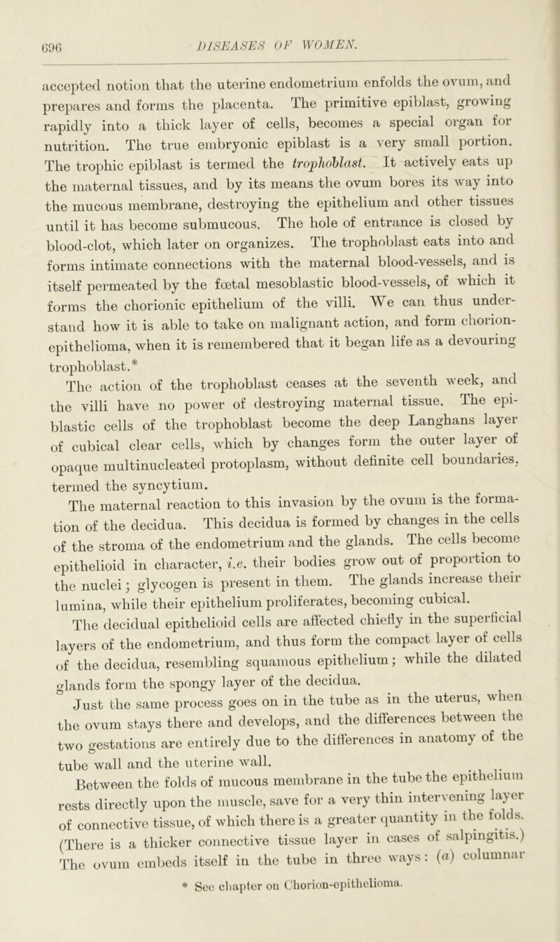 accepted notion that the uterine endometrium enfolds the ovum, and prepares and forms the placenta. rlhe primitive epiblast, growing rapidly into a thick layer of cells, becomes a special organ for nutrition. The true embryonic epiblast is a very small portion. The trophic epiblast is termed the trophoblast. It actively eats up the maternal tissues, and by its means the ovum bores its way into the mucous membrane, destroying the epithelium and other tissues until it has become submucous. The hole of entrance is closed by blood-clot, which later on organizes. The trophoblast eats into and forms intimate connections with the maternal blood-vessels, and is itself permeated by the foetal mesoblastic blood-vessels, of which it forms the chorionic epithelium of the villi. We can thus under- stand how it is able to take on malignant action, and form chorion- epithelioma, when it is remembered that it began life as a devouiing trophoblast.* The action of the trophoblast ceases at the seventh week, and the villi have no power of destroying maternal tissue. The epi- blastic cells of the trophoblast become the deep Langhans layer of cubical clear cells, which by changes form the outer layer of opaque multinucleated protoplasm, without definite cell boundaries. termed the syncytium. The maternal reaction to this invasion by the ovum is the forma- tion of the decidua. This decidua is formed by changes in the cells of the stroma of the endometrium and the glands. The cells become epithelioid in character, i.e. their bodies grow out of proportion to the nuclei; glycogen is present in them. The glands increase their lumina, while their epithelium proliferates, becoming cubical. The decidual epithelioid cells are affected chiefly in the superficial layers of the endometrium, and thus form the compact layer of cells of the decidua, resembling squamous epithelium; while the dilated glands form the spongy layer of the decidua. Just the same process goes on in the tube as m the uterus, when the ovum stays there and develops, and the differences between the two gestations are entirely due to the differences m anatomy of the tube wall and the uterine wall. Between the folds of mucous membrane in the tube the epithelium rests directly upon the muscle, save for a very thin intervening la>ai of connective tissue, of which there is a greater quantity in the folds. (There is a thicker connective tissue layer in cases of salpingitis.) The ovum embeds itself in the tube in three ways: (a) columnar * See chapter on Chorion-epithelioma.