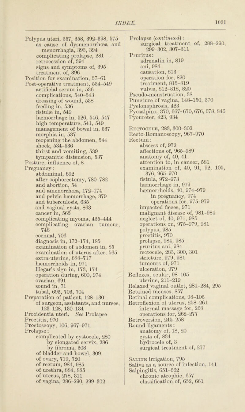 Polypus uteri, 357, 358, 392-398, 575 as cause of dysmenorrhcea and menorrhagia, 393, 394 complicating prolapse, 281 retrocession of, 394 signs and symptoms of, 395 treatment of, 396 Position for examination, 57-61 Post-operative treatment, 534-549 artificial serum in, 536 complications, 540-543 dressing of wound, 538 feeding in, 536 fistulse in, 549 haemorrhage in, 526, 546, 547 high temperature, 541, 549 management of bowel in, 537 morphia in, 537 reopening the abdomen, 544 shock, 534-536 thirst and vomiting, 539 tympanitic distension, 537 Posture, influence of, 8 Pregnancy: abdominal, 692 after oophorectomy, 780-782 and abortion, 54 and amenorrhoea, 172-174 and pelvic haemorrhage, 379 and tuberculosis, 635 and vaginal cysts, 863 cancer in, 565 complicating myoma, 435-444 complicating ovarian tumour, 746 cornual, 706 diagnosis in, 172-174, 185 examination of abdomen in, 85 examination of uterus after, 565 extra-uterine, 688-717 haemorrhoids in, 971 Hegar’s sign in, 173, 174 operation during, 600, 974 ovarian, 691 sound in, 71 tubal, 693, 703, 704 Preparation of patient, 128-130 of surgeon, assistants, and nurses, 123-128, 130-134 Procidentia uteri. See Prolapse Proctitis, 970 Proctoscopy, 106, 967-971 Prolapse: complicated by cystocele, 280 by elongated cervix, 286 by fibroma, 308 of bladder and bowel, 309 of ovary, 719, 720 of rectum, 984, 985 of urethra, 884, 885 of uterus, 278, 311 of vagina, 286-290, 299-302 Prolapse (continued): surgical treatment of, 288-290, 299-302, 307-311 Pruritus: adrenalin in, 819 ani, 984 causation, 813 operation for, 820 treatment, 815-819 vulva?, 812-818, 820 Pseudo-menstruation, 38 Puncture of vagina, 148-150, 370 Pyelonephrosis, 423 Pyosalpinx, 370, 667-670, 676, 678, 846 Pyoureter, 423, 934 Rectocele, 283, 300-302 Recto-Romanoscopy, 967-970 Rectum: abscess of, 972 affections of, 965-989 anatomy of, 40, 41 attention to, in cancer, 581 examination of, 40, 91, 92, 105, 376, 965-970 fistula, 972-973 haemorrhage in, 979 haemorrhoids, 40, 974-979 in pregnancy, 974 operations for, 975-979 impacted faeces, 971 malignant disease of, 981-984 neglect of, 40, 971, 985 operations on, 975-979, 981 polypus, 985 proctitis, 970 prolapse, 984, 985 pruritus ani, 984 rectocele, 283, 300, 301 stricture, 979, 981 tumours of, 971 ulceration, 979 Reflexes, ocular, 98-105 uterine, 211-219 Relaxed vaginal outlet, 281-284, 295 Retained menses, 857 Retinal complications, 98-105 Retroflexion of uterus, 258-261 internal massage for, 268 operations for, 262-277 Retroversion, 245-258 Round ligaments: anatomy of, 18, 20 cysts of, 834 hydrocele of, 3 surgical treatment of, 277 Saline irrigation, 795 Saliva as a source of infection, 141 Salpingitis, 651-662 chronic atrophic, 657 classification of, 652, 661