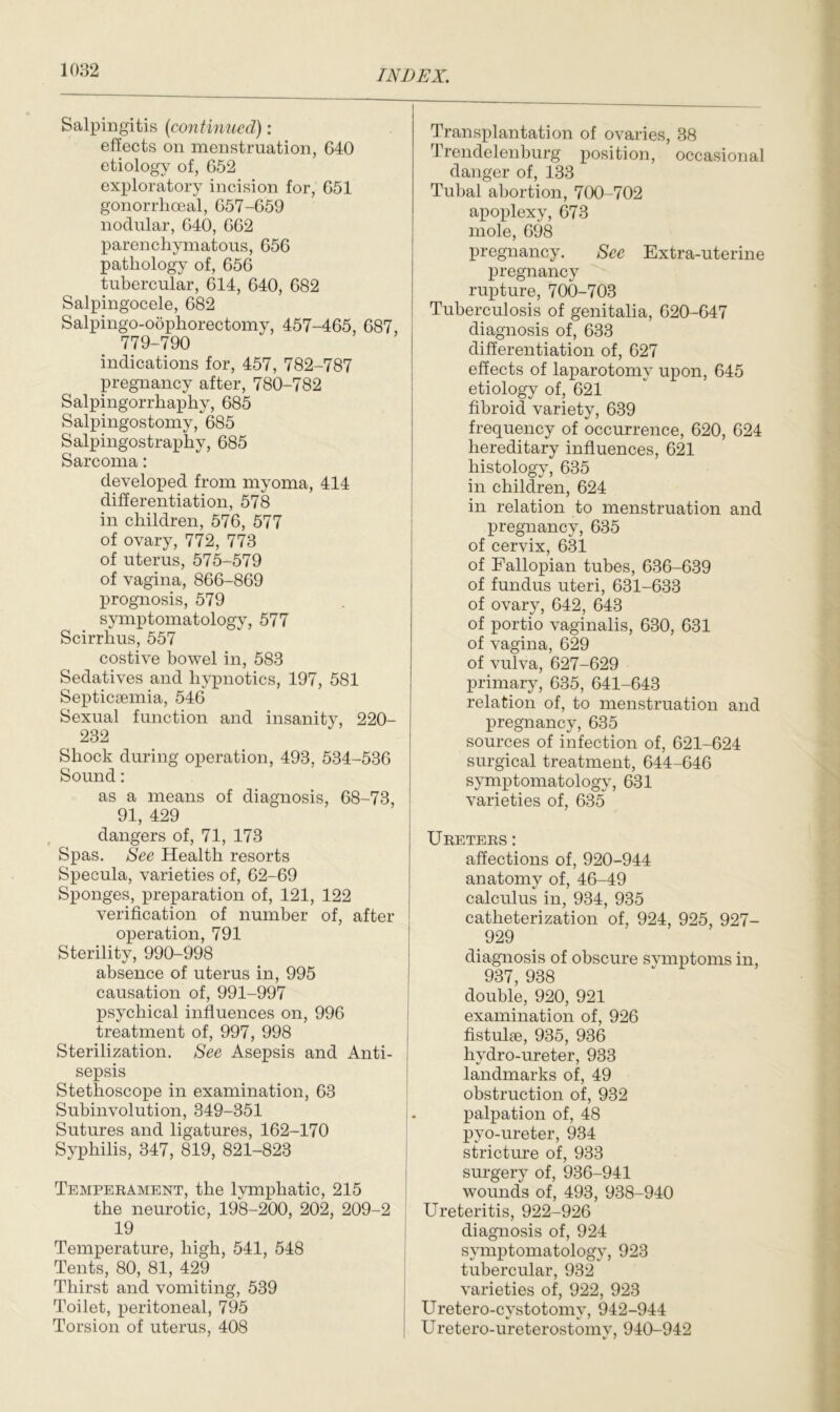 Salpingitis (<continued) : effects on menstruation, 640 etiology of, 652 exploratory incision for, 651 gonorrhoeal, 657-659 nodular, 640, 662 parenchymatous, 656 pathology of, 656 tubercular, 614, 640, 682 Salpingocele, 682 Salpingo-oophorectomy, 457-465, 687, 779-790 indications for, 457, 782-787 pregnancy after, 780-782 Salpingorrhaphy, 685 Salpingostomy, 685 Salpingostraphy, 685 Sarcoma: developed from myoma, 414 differentiation, 578 in children, 576, 577 of ovary, 772, 773 of uterus, 575-579 of vagina, 866-869 prognosis, 579 symptomatology, 577 Scirrhus, 557 costive bowel in, 583 Sedatives and hypnotics, 197, 581 Septicaemia, 546 Sexual function and insanity, 220- 232 Shock during operation, 493, 534-536 Sound: as a means of diagnosis, 68-73, 91, 429 dangers of, 71, 173 Spas. See Health resorts Specula, varieties of, 62-69 Sponges, preparation of, 121, 122 verification of number of, after operation, 791 Sterility, 990-998 absence of uterus in, 995 causation of, 991-997 psychical influences on, 996 treatment of, 997, 998 Sterilization. See Asepsis and Anti- sepsis Stethoscope in examination, 63 Subinvolution, 349-351 Sutures and ligatures, 162-170 Syphilis, 347, 819, 821-823 Temperament, the lymphatic, 215 the neurotic, 198-200, 202, 209-2 19 Temperature, high, 541, 548 Tents, 80, 81, 429 Thirst and vomiting, 539 Toilet, peritoneal, 795 Torsion of uterus, 408 Transplantation of ovaries, 38 Trendelenburg position, occasional danger of, 133 Tubal abortion, 700-702 apoplexy, 673 mole, 698 pregnancy. See Extra-uterine pregnancy rupture, 700-703 Tuberculosis of genitalia, 620-647 diagnosis of, 633 differentiation of, 627 effects of laparotomy upon, 645 etiology of, 621 fibroid variety, 639 frequency of occurrence, 620, 624 hereditary influences, 621 histology, 635 in children, 624 in relation to menstruation and pregnancy, 635 of cervix, 631 of Fallopian tubes, 636-639 of fundus uteri, 631-633 of ovary, 642, 643 of portio vaginalis, 630, 631 of vagina, 629 of vulva, 627-629 primary, 635, 641-643 relation of, to menstruation and pregnancy, 635 sources of infection of, 621-624 surgical treatment, 644-646 symptomatology, 631 varieties of, 635 Ureters : affections of, 920-944 anatomy of, 46-49 calculus in, 934, 935 catheterization of, 924, 925, 927- 929 diagnosis of obscure symptoms in, 937, 938 double, 920, 921 examination of, 926 fistulse, 935, 936 hydro-ureter, 933 landmarks of, 49 obstruction of, 932 palpation of, 48 pyo-ureter, 934 stricture of, 933 surgery of, 936-941 wounds of, 493, 938-940 Ureteritis, 922-926 diagnosis of, 924 symptomatology, 923 tubercular, 932 varieties of, 922, 923 Uretero-cystotomv, 942-944 Uretero-ureterostomv, 940-942