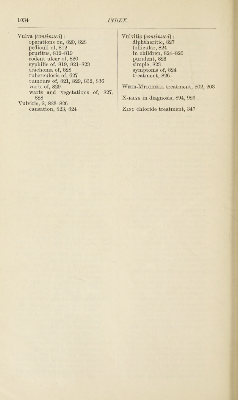 Vulva (continued): operations on, 820, 828 pediculi of, 812 pruritus, 812-819 rodent ulcer of, 820 syphilis of, 819, 821-823 trachoma of, 828 tuberculosis of, 627 tumours of, 821, 829, 832, 836 varix of, 829 warts and vegetations of, 827, 828 Vulvitis, 2, 823-826 causation, 823, 824 Vulvitis (continued): diphtheritic, 827 follicular, 824 in children, 824-826 purulent, 823 simple, 823 symptoms of, 824 treatment, 826 Weir-Mitchell treatment, 202, 203 X-rays in diagnosis, 894, 926 I Zinc chloride treatment, 347