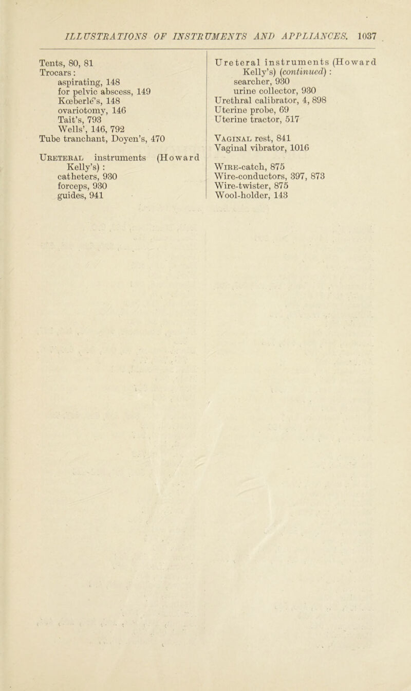 Tents, 80, 81 Trocars: aspirating, 148 for pelvic abscess, 149 Koeberle’s, 148 ovariotomy, 146 Tait’s, 793 Wells’, 146, 792 Tube tranchant, Doyen’s, 470 U reteral instruments (Howar Kelly’s) : catheters, 930 forceps, 930 guides, 941 Ureteral instruments (Howard Kelly’s) (>continued) : searcher, 930 urine collector, 930 Urethral calibrator, 4, 898 Uterine probe, 69 Uterine tractor, 517 Vaginal rest, 841 Vaginal vibrator, 1016 WiRE-catch, 875 Wire-conductors, 397, 873 Wire-twister, 875 Wool-holder, 143