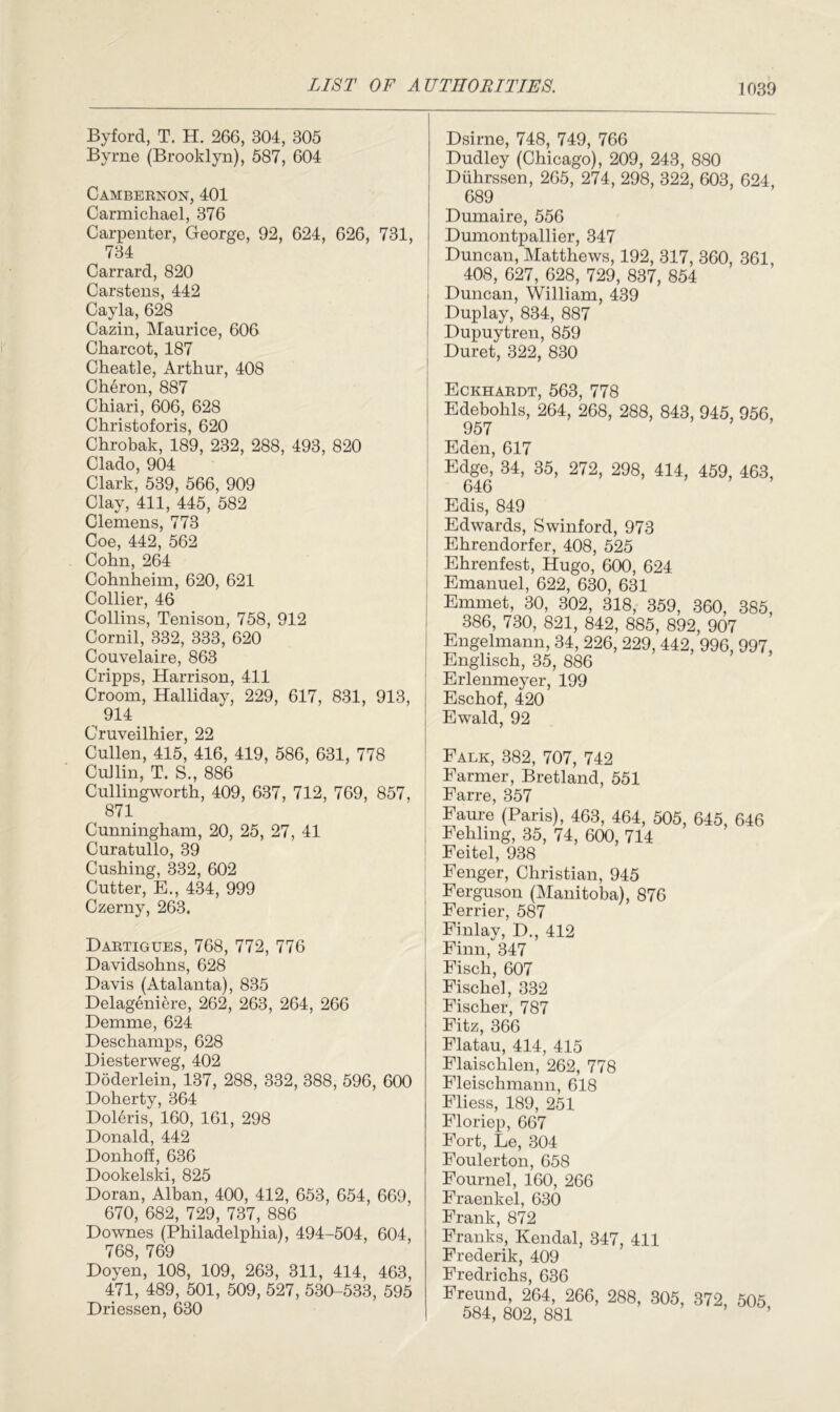 Byford, T. H. 266, 304, 305 Byrne (Brooklyn), 587, 604 Cambernon, 401 Carmichael, 376 Carpenter, George, 92, 624, 626, 731, 734 Carrard, 820 Carstens, 442 Cayla, 628 Cazin, Maurice, 606 Charcot, 187 Cheatle, Arthur, 408 Charon, 887 Chiari, 606, 628 Christoforis, 620 Chrobak, 189, 232, 288, 493, 820 Clado, 904 Clark, 539, 566, 909 Clay, 411, 445, 582 Clemens, 773 Coe, 442, 562 Cohn, 264 Cohnheim, 620, 621 Collier, 46 Collins, Tenison, 758, 912 Cornil, 332, 333, 620 Couvelaire, 863 Cripps, Harrison, 411 Croom, Halliday, 229, 617, 831, 913, 914 Cruveilhier, 22 Cullen, 415, 416, 419, 586, 631, 778 CuJlin, T. S., 886 Cullingworth, 409, 637, 712, 769, 857, 871 Cunningham, 20, 25, 27, 41 Curatullo, 39 Cushing, 332, 602 Cutter, E., 434, 999 Czerny, 263. Dartigues, 768, 772, 776 Davidsohns, 628 Davis (Atalanta), 835 Delageniere, 262, 263, 264, 266 Demme, 624 Deschamps, 628 Diesterweg, 402 Doderlein, 137, 288, 332, 388, 596, 600 Doherty, 364 Doleris, 160, 161, 298 Donald, 442 Donhoff, 636 Dookelski, 825 Doran, Alban, 400, 412, 653, 654, 669, 670, 682, 729, 737, 886 Downes (Philadelphia), 494-504, 604, 768, 769 Doyen, 108, 109, 263, 311, 414, 463, 471, 489, 501, 509, 527, 530-533, 595 Driessen, 630 Dsirne, 748, 749, 766 Dudley (Chicago), 209, 243, 880 Diihrssen, 265, 274, 298, 322, 603, 624, 689 Dumaire, 556 Dumontpallier, 347 Duncan, Matthews, 192, 317, 360, 361, 408, 627, 628, 729, 837, 854 Duncan, William, 439 Duplay, 834, 887 Dupuytren, 859 Duret, 322, 830 Eckhardt, 563, 778 Edebohls, 264, 268, 288, 843, 945, 956, 957 Eden, 617 Edge, 34, 35, 272, 298, 414, 459, 463, 646 Edis, 849 Edwards, Swinford, 973 Ehrendorfer, 408, 525 Ehrenfest, Hugo, 600, 624 Emanuel, 622, 630, 631 Emmet, 30, 302, 318, 359, 360, 385, 386, 730, 821, 842, 885, 892, 907 Engelmann, 34, 226, 229, 442, 996, 997, Englisch, 35, 886 Erlenmeyer, 199 Eschof, 420 Ewald, 92 Falk, 382, 707, 742 Farmer, Bretland, 551 Farre, 357 Faure (Paris), 463, 464, 505, 645, 646 Fehlmg, 35, 74, 600, 714 Feitel, 938 Fenger, Christian, 945 Ferguson (Manitoba), 876 Ferrier, 587 Finlay, D., 412 Finn, 347 Fisch, 607 Fischel, 332 Fischer, 787 Fitz, 366 Flatau, 414, 415 Flaischlen, 262, 778 Fleischmann, 618 Fliess, 189, 251 Floriep, 667 Fort, Le, 304 Foulerton, 658 Fournel, 160, 266 Fraenkel, 630 Frank, 872 Franks, Kendal, 347, 411 Frederik, 409 Fredrichs, 636 Freund, 264, 266, 288, 305, 372, 505 584, 802, 881 ’