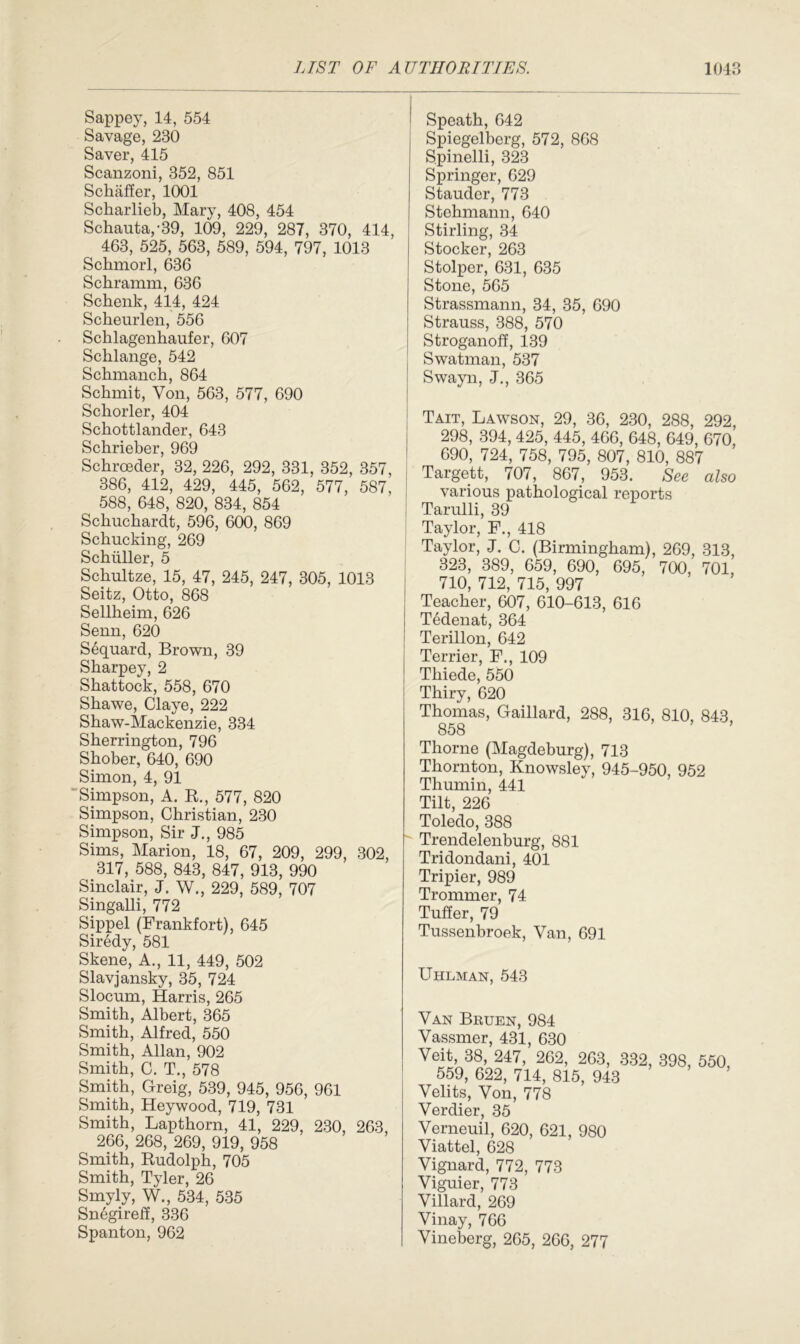 Sappey, 14, 554 Savage, 230 Saver, 415 Scanzoni, 352, 851 Schaffer, 1001 Scharlieb, Mary, 408, 454 Schauta,-39, 109, 229, 287, 370, 414, 463, 525, 563, 589, 594, 797, 1013 Schmorl, 636 Schramm, 636 Schenk, 414, 424 Scheurlen, 556 Schlagenhaufer, 607 Schlange, 542 Schmanch, 864 Schmit, Von, 563, 577, 690 Schorler, 404 Schottlander, 643 Schrieber, 969 Schrceder, 32, 226, 292, 331, 352, 357, 386, 412, 429, 445, 562, 577, 587, 588, 648, 820, 834, 854 Schuchardt, 596, 600, 869 Schucking, 269 Schuller, 5 Schultze, 15, 47, 245, 247, 305, 1013 Seitz, Otto, 868 Sellheim, 626 Senn, 620 Sequard, Brown, 39 Sharpey, 2 Shattock, 558, 670 Shawe, Claye, 222 Shaw-Mackenzie, 334 Sherrington, 796 Shober, 640, 690 Simon, 4, 91 Simpson, A. R, 577, 820 Simpson, Christian, 230 Simpson, Sir J., 985 Sims, Marion, 18, 67, 209, 299, 302, 317, 588, 843, 847, 913, 990 Sinclair, J. W., 229, 589, 707 Singalli, 772 Sippel (Frankfort), 645 Siredy, 581 Skene, A., 11, 449, 502 Slavjansky, 35, 724 Slocum, Harris, 265 Smith, Albert, 365 Smith, Alfred, 550 Smith, Allan, 902 Smith, C. T., 578 Smith, Greig, 539, 945, 956, 961 Smith, Heywood, 719, 731 Smith, Lapthorn, 41, 229, 230, 263, 266, 268, 269, 919, 958 Smith, Rudolph, 705 Smith, Tyler, 26 Smyly, W., 534, 535 Snegireff, 336 Spanton, 962 Speath, 642 Spiegelberg, 572, 868 Spinelli, 323 Springer, 629 Stauder, 773 Stehmann, 640 Stirling, 34 Stocker, 263 Stolper, 631, 635 Stone, 565 Strassmann, 34, 35, 690 Strauss, 388, 570 Stroganoff, 139 Swatman, 537 Swayn, J., 365 Tait, Lawson, 29, 36, 230, 288, 292, 298, 394, 425, 445, 466, 648, 649, 670, 690, 724, 758, 795, 807, 810, 887 Targett, 707, 867, 953. See also various pathological reports Tarulli, 39 Taylor, F., 418 Taylor, J. C. (Birmingham), 269, 313, 323, 389, 659, 690, 695, 700, 701, 710, 712, 715, 997 Teacher, 607, 610-613, 616 Tbdenat, 364 Terillon, 642 Terrier, F., 109 Thiede, 550 Thiry, 620 Thomas, Gaillard, 288, 316, 810, 843 858 Thorne (Magdeburg), 713 Thornton, Knowsley, 945-950, 952 Thumin, 441 Tilt, 226 Toledo, 388 Trendelenburg, 881 Tridondani, 401 Tripier, 989 Trommer, 74 Tuffer, 79 Tussenbroek, Van, 691 Uhlman, 543 VAN .bRUEN, 984 Vassmer, 431, 630 Veit, 38, 247, 262, 263, 332, 398, 550, 559, 622, 714, 815, 943 Velits, Von, 778 Verdier, 35 Verneuil, 620, 621, 980 Viattel, 628 Vignard, 772, 773 Viguier, 773 Villard, 269 Vinay, 766 Vineberg, 265, 266, 277