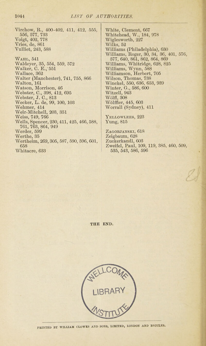 Virchow, R., 400-402, 411, 412, 555, 556, 577, 733 Voigt, 402, 778 Vries, de, 861 Vnlliet, 243, 588 Wahl, 541 Waldeyer, 35, 554, 559, 572 Walker, C. E., 551 Wallace, 362 Walter (Manchester), 741, 755, 866 Walton, 161 Watson, Morrison, 46 Webster, C., 398, 412, 695 Webster, J. C., 813 Wecker, L. de, 99, 100, 103 Wehmer, 414 Weir-Mitchell, 203, 351 Weiss 749 766 Wells, Spencer, 230, 411, 425, 466, 588, 761, 763, 864, 949 Werder, 599 Werthe, 35 Wertheim, 269, 305, 587, 590, 596, 601, 658 Whitacre, 633 White, Clement, 667 Whitehead, W., 184, 978 Wiglesworth, 227 Wilks, 52 Williams (Philadelphia), 630 Williams, Roger, 30, 34, 36, 401, 576, 577, 640, 861, 862, 864, 869 Williams, Whitridge, 628, 825 Williams, Wynn, 588 Williamson, Herbert, 705 Wilson, Thomas, 738 Winckel, 550, 636, 653, 939 Winter, G., 586, 600 Witzell, 943 Wolff, 308 Wolfffer, 445, 603 Worrall (Sydney), 411 Yellowlees, 223 Yung, 815 Zagorjanski, 618 Zeigbaum, 628 Zuckerkandl, 603 Zweifel, Paul, 109, 119, 385, 460, 509, 535, 543, 586, 596 THE END. PRINTED BY WILLIAM CLOWES AND SONS, LIMITED, LONDON AND BI.CCLES.