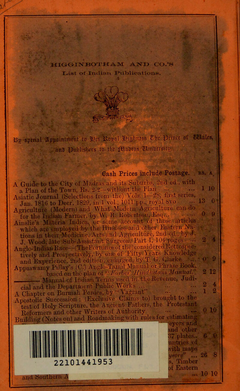 a HIGGINBOTHAM AND CO.’S List of Indian IPiltyiicatioiis. t •33jj sprttal «ppflintihrnt to |i?is Bogn! &isljiuss tiji ifriiue of £®alts, anti PtiblisjKVS to tljr fflaUrns ©nib'crgitgr Gash Prices include Postage. A Guide-to the City of Madras and its Suburbs, 2nd ed., with a Plan of the Town, Rs. 2-2—without the Plan ••• Asiatic Journal (Selections from the) Vols. 1—28, first senes, Jan. 1816 to Deer. 1829, in 1 vol., 1011 pp., royal 6vo Agriculture (Modern) and What Modern Agriculture can do for the Indian Farmer, by W. R. Robertson, Esq... Ainslie’s Materia Indica, or some account of those articles which are employed by the Hindoos and other Eastern Na- tions in their Medicine, Arts and Agriculture, 2nd ed., by J. J Wood, late-Sub-Assistant Surgeon: Part I, 104 pages ••• An'do-lndian Race—(TheFortunes of the)consideredlletrospecr tfvely and Prospectively, by one of Fifty Fears Knowledge and Experience, 2nd edition, enlarged, by T. G. Clarke ...' Appaswamy Pillay’s (C.) Anglo-Tamil Manual or Phrase Look, based on the plan of “ Forbes’ .Hindustani Manual. ——— Manual of Ibdian Terms used in the Revenue, Judi- cial and the Department Public Works ... A Chapter on Burmali Ponies, by “ Vagrant - • •• Apostolic Succession : (Exclusive Claims to) brought to the test of Holy Scripture, the Ancient Fathers, the Protestant Reformers and other Writers of Authority ••• Building (Notes on) and Roadmaking with rules for estims ^dnther. ’ plates.. .itries of ith maps yeor$” ... Timber of Eastern ft IP' 22101441953