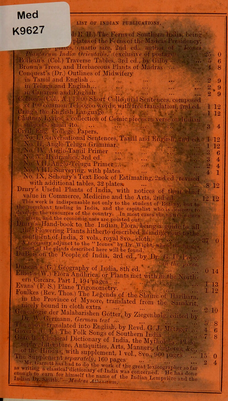 Med K9627 LIST OF INDIAN PUBLICATIONS. >1: H. H.) The Ferns of Southprnludia, being . plates of the Ferns of the Madras Presidency. ° quarto size, 2nd ed.. author of “ lcon.es 4 -3 4 ; 2irtJ e(h ‘1 12 JOUinn Q -A ICAO, 1UIU aaoi uaotuuo x lailto t Conquest’s (Dr.) Outlines of Midwifery in Tamil and English ... in Telugu.and English... I in Canarese and,English ij ,r,iib,u..uo jj.uiguajc ... < •gf. \ > .v. diutney Lyrics,, a collection of Comic pieces in verse*oi»jh subjects, small 4to. ; ' ... Civil Eng. College. Papers, ^VNp.'TCbiiversational Sentences, Tamil and No. II, Anglo-Telugu Grammar. ,;IV. Anglo-Tamil Primer ... .'^.' Hydraulics', 3rd ed. VJJ,- Atijjlp-^Telugu Primer No. VIII, Surveying, with plates. ... No. IX, Schou'ry’s Text Book of Estimating, 2nd ed., revised with additional tables, 32 plates. ... ... 8 Drury’s Useful Plants of India, with notices of their tchief value m Commerce, Medicine and the Arts, 2nd ed. 12 1? This work is indispensable not only to the student of EdtKnv but to r6tla,linS in India, and the capitalist who is desirous to _uev6 ope the resources of the country. In most cases the,native names V'e given, and the economic uses are pointed out \ • >,-• J * • * ... ... 1 3 3 2 4 12 6 4 4 1 12 I ( r ^ • -' , / V V-. vt VMU1 J. Xi. continent of India, 3 vols., royal 8vo., cloth ■ ..... . Ajiecggsary adjunct to the “ leones” by Dr. Wight wher^'t of most „of the plants described here will be found. ’ D Dubois on the People of India, 3rd ed./by Dr. G. Dunca,‘\s (G.) Gcqgrapliy of India, 8th ed. ’ * J, V> ess: Eihots-CW.) Flora Andhrica, or Plants riiet with in.the North- ern Circars, Part 1. 194 ;pages ... . ... ' Evans (F. S.) Plane Trigonometry. > ..* f ' * ^*P boulkes (Rev. Thos.) The Legends of the 'Shinne of Harihari in the Province of Mysore, translated from the Sanskrit’ . nicely bound in cloth extra • ... ' ... IBenealogie der Malabarishen Gotter, by ZiegenbaP- edited bv Dr. \\ ..Germann, German text ... ..f %? . GCl 0y IA fl n ifrnn oln loci I A 1 • l i _ *** 0 0 14 13 12 10 8 6 8 tl ' c t wun supplement, 1 voi., »vo., 960 ua^es l The^Supple„,t;llt separately, 160 pages ... ’ ' ^ ^ as writing'^classical tlicBonarv 6 °f tll° great lexicographer so far- enough to earn ^orhimself^liJ TC0?cenied- He Iras done Indian Dr, ^nthr~Madral%^Z^. * ^ LemP«iOre and the