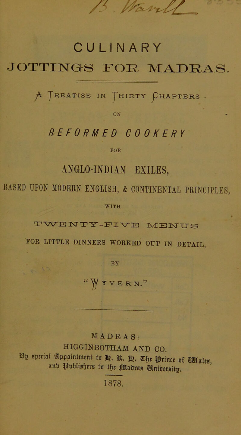 CULINARY JOTTIRDS FOIv MADRAS. p yREATISE IN JHIRTY j^HAPTERS . ON REFORMED COOKERY FOE ANGLO-INDIAN EXILES, BASED UPON MODERN ENGLISH, & CONTINENTAL PRINCIPLES, WITH TWE NTY-FIVE Ivl E 3XT XT £3 FOR LITTLE DINNERS WORKED OUT IN DETAIL, BY “ Y V E R N.” MADRAS: HIGGINBOTHAM AND CO. 33? special appointment to E. mje Prince of Scales anb Publishers to tfjc Patras Slnibersitp. 1878.