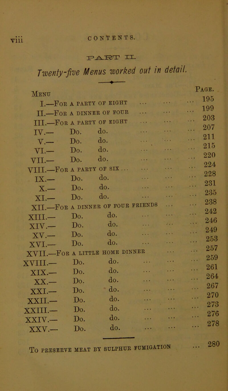 vm XI. Twenty-five Menus worked out in detail. Menu I.—For a party op eight XX.—For a dinner op pour HI.—For a party op eight IV.— Do. do. V.— Do. do. VI— Do. do. VII.— Do. do. VIII.—For a party op six ... IX.— Do. do. X.— Do. do. XI.— Do. do. XII.—For a dinner op four friends XIII.— Do. do. XIV.— Do. do. XV.— Do. do. XVI.— Do. do. XVII.—For a little home dinner xviii.— Do. do. XIX.— Do. do. XX.— Do. do. XXL— Do. do. XXII.— Do. do. XXIII.— Do. do. XXIV.— Do. do. XXV.— Do. do. To PRESERVE MEAT BY SULPHUR FUMIGATION Page. , 195 , 199 . 203 . 207 . 211 . 215 . 220 . 224 . 228 . 231 .. 235 .. 238 ,. 242 .. 246 .. 249 .. 253 .. 257 .. 259 .. 261 .. 264 .. 267 .. 270 .. 273 ... 276 .. 278 280