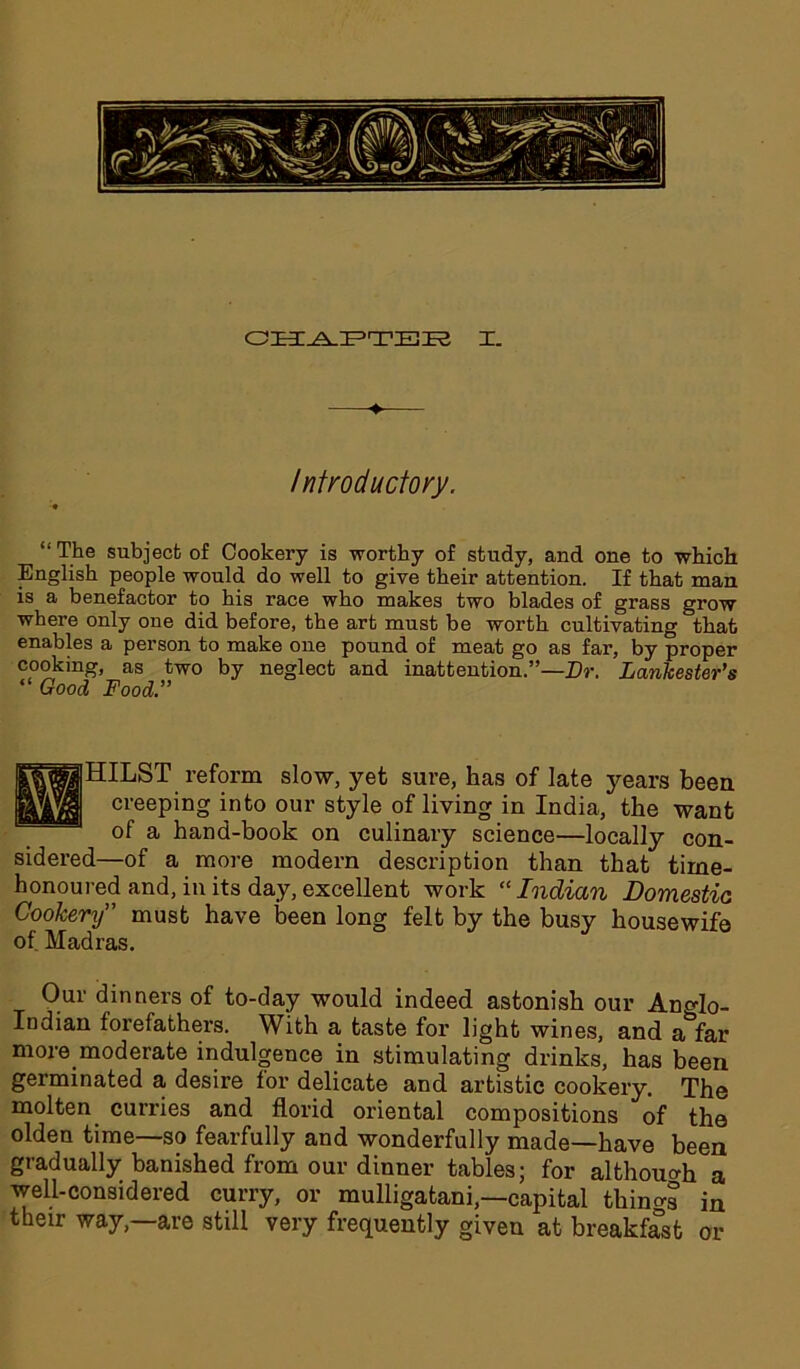 Introductory. “ The subject of Cookery is worthy of study, and one to which English people would do well to give their attention. If that man is a benefactor to his race who makes two blades of grass grow where only one did before, the art must be worth cultivating that enables a person to make one pound of meat go as far, by proper cooking, as two by neglect and inattention.”—Dr. Lankester’s “ Good Food.” HILST reform slow, yet sure, has of late years been creeping into our style of living in India, the want of a hand-book on culinary science—locally con- sidered—of a more modern description than that time- honoured and, in its day, excellent work “Indian Domestic Cookery” must have been long felt by the busy housewife of Madras. Our dinners of to-day would indeed astonish our Ancdo- Indian forefathers. With a taste for light wines, and a^far more moderate indulgence in stimulating drinks, has been germinated a desire for delicate and artistic cookery. The molten curries and florid oriental compositions of the olden time—so fearfully and wonderfully made—have been gradually banished from our dinner tables; for although a well-considered curry, or mulligatani,—capital things in their way,—are still very frequently given at breakfast or