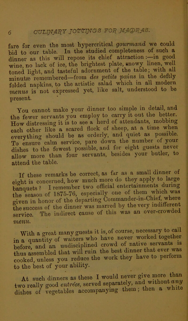 cuLijvjnir joo&waa foi? fare for even the most hypercritical gourmand we could bid to our table. In the studied completeness of such a dinner as this will repose its chief attraction :—in good wine, no lack of ice, the brightest plate, snowy linen, well toned light, and tasteful adornment of the table; with all minutse remembered—from des petits pains in the deftly folded napkins, to the artistic salad which in all modern menus is not expressed yet, like salt, understood to be present. You cannot make your dinner too simple in detail, and the fewer servants you employ to carry it out the better. How distressing it is to see a herd ot attendants, mobbing each other like a scared flock of sheep, at a time when everythin* should be as orderly, and quiet as possible. To ensure calm service, pare down the number of your dishes to the fewest possible, and for eight guests never aliow more than four servants, besides your butler, to attend the table. If these remarks be correct, as far as a small dinner of ei*ht is concerned, how much more do they apply to large banquets * I remember two official entertainments during the season of 1875-76, especially one of them which was given in honor of the departing Commander-in-Chief, where the success of the dinner was marred by the very indifferent service. The indirect cause of this was an over-crowded menu. With a great many guests it is, of course, necessary to call in a quantity of waiters who have never worked together before, and an undisciplined crowd of native servants is thus assembled that will ruin the best dinner that ever was cooked, unless you reduce the work they have to peitoi to the best of your ability. At such dinners as these I would never give more than two really good entrees, served separately, and without any ffishes of vegetables accompanying them; then a white