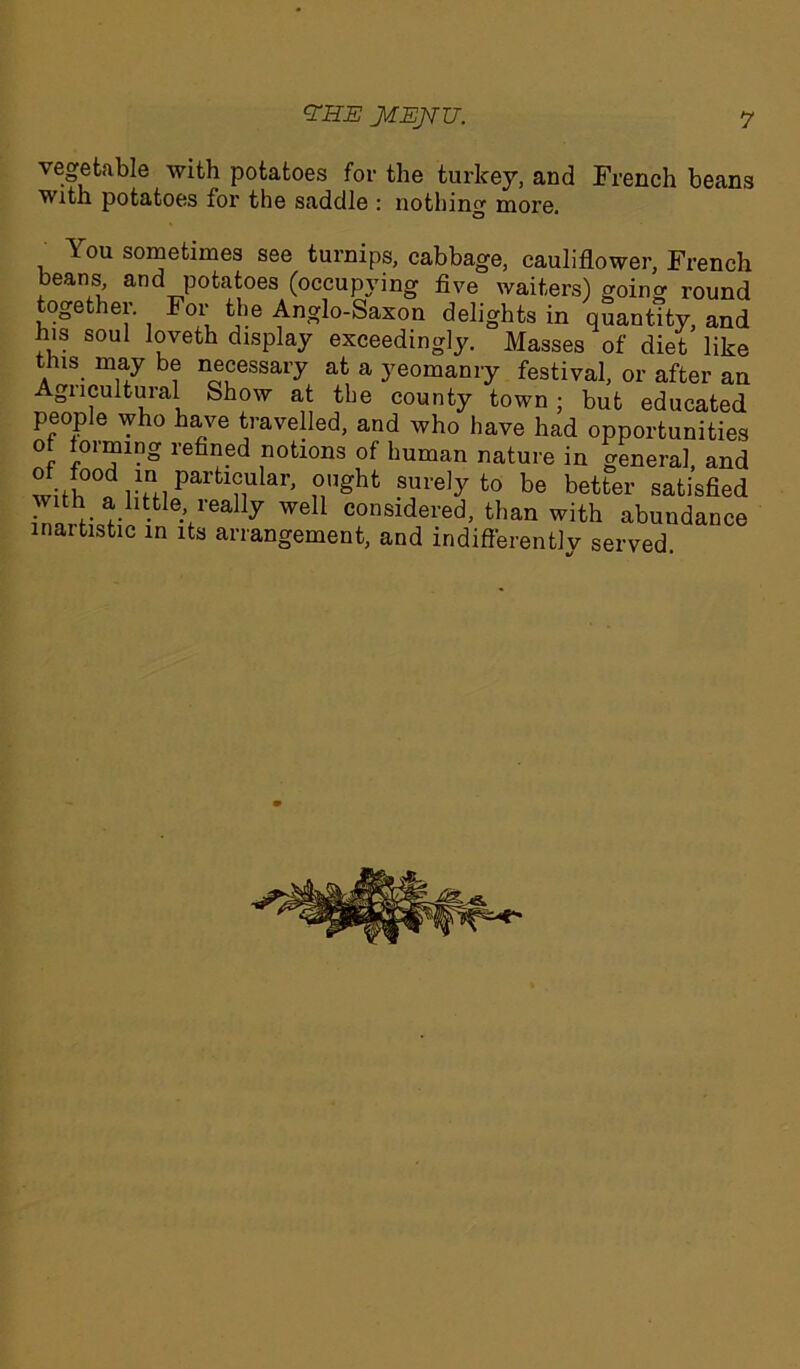 vegetable with potatoes for the turkey, and French beans with potatoes for the saddle : nothing more. You sometimes see turnips, cabbage, cauliflower, French beans, and potatoes (occupying five waiters) goinc round together. For the Anglo-Saxon delights in quantity, and h.s soul loveth display exceedingly. Masses of diet like this may be necessary at a yeomanry festival, or after an Agucultural Show at the county town; but educated people who have travelled, and who have had opportunities of forming refined notions of human nature in general, and wUlTf ™ Parfcl°ular> fight surely to be better satisfied with a little really well considered, than with abundance inartistic in its arrangement, and indifferent]v served