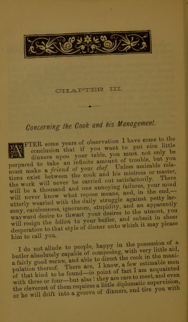 III- Concerning the Cook and his Management Sb! FTER some years of observation I ha^ c0^e conclusion that if you want to put 1 tt dinners upon = bVyou IKSgJl dinners upon your rauie, but you perpared to take an in me ^UnUnle88 amicable rela- must make a fm6nd o y I mistress or master, «». exist bet= the These Ml ulousluid1 and “e annoying ,aihs.es, y^nnnd will never know what wpose means Jar. utterly weaned with the darly stru o an apparently ;t may riease him to call you. Ido not allude to people, happy to ^“5et£ butler absolutely to the mani- a fairly good menu, and ab e o [ a few estimable men pulation thereof. There aie, > ^ acquainted of that kind to be found-.n po nt of tart^ Jnj even with three or four—but alas . Y diplomatic supervision, the cleverest of them requires alittto diploma P ^ or he will drift into a groove of dinneis, ana J