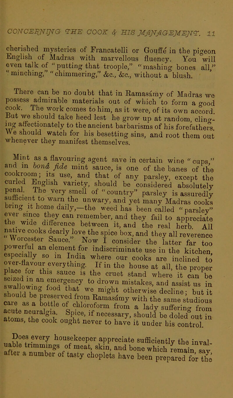 cherished mysteries of Francatelli or Gouffe in the pigeon English of Madras with marvellous fluency. You °will even talk of “putting that troople,” “mashing bones all/’ “minching,” ehimmering,” &c., &c., without a blush. There can be no doubt that in Ramasamy of Madras we possess admirable materials out of which to form a good cook. The work comes to him, as it were, of its own accord. But we should take heed lest he grow up at random, clino-- w* a/ec(/onately to the ancient barbarisms of his forefathers. W e should watch for his besetting sins, and root them out whenever they manifest themselves. Mint as a^ flavouring agent save in certain wine “cups ” and in bona fide mint sauce, is one of the banes of the cookroom; its use, and that of any parsley, except the eurled English variety, should be considered absolutely penal. The very smell of “country” parsley is assuredly sufficient to warn the unwary, and yet many Madras cooks bung it home daily,—the weed has been called “parsley” ever since they can remember, and they fail to appreciate the wide difference between it, and the real herb. All “ wJ6 C°,°kS ^early J°-v®^he spice box, and they all reverence Woicester Sauce.” Now I consider the latter far too powerful an element for indiscriminate use in the kitchen especially so in India where our cooks are inclined to over-flavour everything. If in the house at all, the proper place for this sauce is the cruet stand where it can be swallowing ZTT7 t0 misfcakes> ^ assist us in should Via° °C we* might otherwise decline; but it care a, a ELTfrtS “ ?ama8““y wilh ‘he studious caie as a bottle of chloroform from a lady suffering from atomsDthpa g1?' SPbie’ 'f necessai7> should be doled°out in atoms, the cook ought never to have it under his control. Does every housekeeper appreciate sufficiently the inval- uable trimmings of meat, skin, and bone which remain sav aftei a number of tasty choplets have been prepared for tlfe