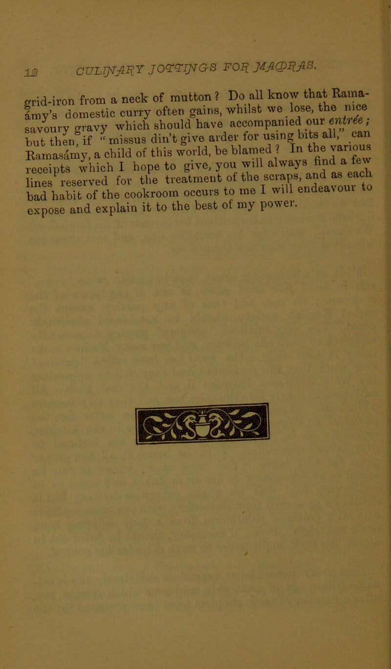 1S CUL^IIY JOYYIJ^aS FOR Jd£@I&8. grid-iron from a neck of mutton ? Do all know that Raina- Imv’s domestic curry often gains, whilst we lose, the nice savoury oravy which should have accompanied our entree ; but thengif “missus din’t give arder for using bits all, can Kamasamy, a child of this world, be blamed ? ^ various receipts which I hope to give, you will always find a few lines reserved for the treatment of the scraps, and as each bad habit of the cookroom occurs to me I will endeavour o expose and explain it to the best ot my power.