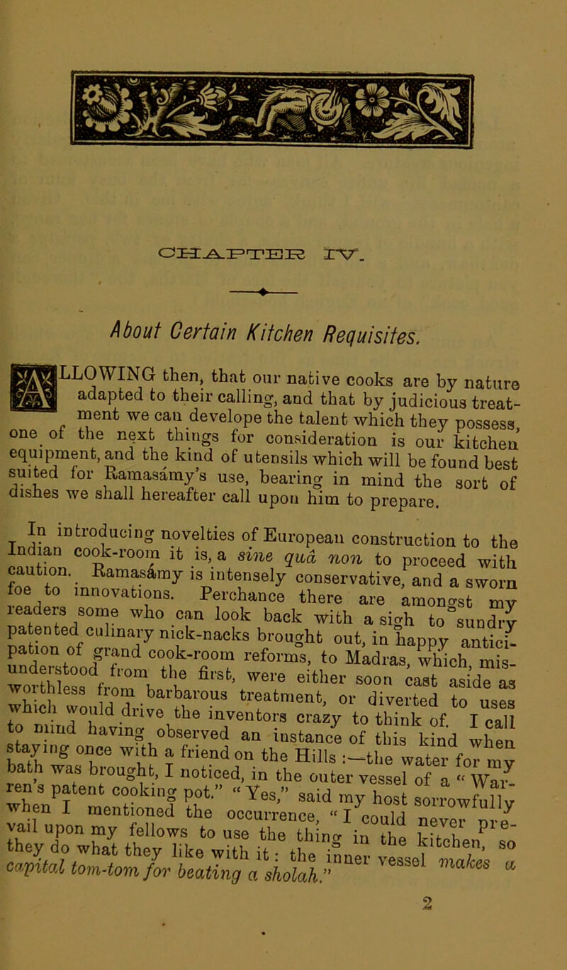 About Certain Kitchen Requisites. (^j^LOWTNG then, that our native cooks are by nature - adapted to their calling, and that by judicious treat- ment we can develope the talent which they possess one of the next things for consideration is our kitchen equipment, and the kind of utensils which will be found best suited for Ramasamy’s use, bearing in mind the sort of dishes we shall hereafter call upon him to prepare. In introducing novelties of European construction to the Indian cook-room it is, a sine qua non to proceed with caution. _ Ramasamy is intensely conservative, and a sworn mnovations. Perchance there are amongst my leaders some who can look back with a sigh to sundry mtioneof°alTS7 n“k-nackB b/ougkt out, in happy anticR pation of giand cook-room reforms, to Madras, which mis woiSessdfroTbthb ^ WG1'e either soon ca8fc aside as worthless horn barbarous treatment, or diverted to uses which would drive the inventors crazy to think of. I call to Blind having observed an instance of this kind when stay nig once with a friend on the Hills :-the water foT my > as ;°^t, I noticed, in the outer vessel of a “ War- ren s patent cooking pot. “Yes” snid ™v J,,1 when T n eS> SaiCl ^ost sorrowfully - frat gars 2