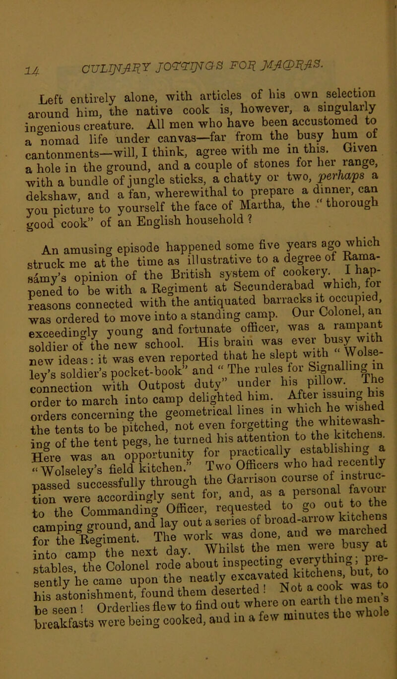 !4 CULTJIjmY JOttTJiaS FOIt MJLQZflS. Left entirely alone, with articles of his own selection around him, the native cook is, however, a singularly ingenious creature. All men who have been accustomed to a °nomad life under canvas—far from the busy hum of cantonments-will, I think, agree with me in this. Given a hole in the ground, and a couple of stones for her range, with a bundle of jungle sticks, a chatty or two, perhaps a dekshaw, and a fan, wherewithal to prepare a dinner, can you picture to yourself the face of Martha, the thoiough good cook” of an English household ? An amusing episode happened some five years ago which struck me at the time as illustrative to a degree of Rama- samy’s opinion of the British system of c°oke,T-.I hap- pened to be with a Regiment at Se^a“derabJd.,Wn^^ reasons connected with the antiquated barracks it occupied was ordered to move into a standing camp. Our Colonel, an exceedingly young and fortunate officer, was a rampant soldTer of the new'school. His brain was ever busy with new ideas: it was even reported that he slept with Wolse- ley’s soldier’s pocket-book” and “The rules for ^nailing m connection with Outpost duty under his pillow. The order to march into camp delighted him. After issuing his orders concerning the geometrical lines in ^ the tents to be pitched, not even forgetting tbe whitewash ing of the tent pegs, he turned his attention to kltfb®ns' Here was an opportunity for practically establishin a “Wolseley’s field* kitchen.” Two Officers who had lecentl} nassed successfully through the Garrison course of mstiuc- tion were accordingly sent for, and, as a personal favoui to the Commanding Officer, requested to camnin^ ground, and lay out a series of broad-auow kitchens foi the Reffiment. The work was done, and we marched nfn pnmn° the next day. Whilst the men were busy at stables, the Colonel rode about inspecting everyt ing, pi^ sently he came upon the neatly ^ £ his astonishment, found them deseited . , men’s be seen ! Orderlies flew to find out where on earth the men s breakfasts were being cooked, aud in a few minutes