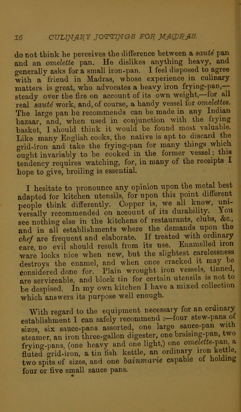 do not think he perceives the difference between a saute pan and an omelette pan. He dislikes anything heavy, and generally asks for a small iron-pan. I feel disposed to agree with a friend in Madras, whose experience in culinary matters is great, who advocates a heavy iron frying-pan, steady over the fire on account of its own weight,—for all real saute work, and, of course, a handy vessel tor omelettes. The large pan he recommends can be made in any Indian bazaar, and, when used in conjunction with the frying basket, 1 should think it would be found most valuable. Like many English cooks, the native is apt to discard the grid-iron and take the frying-pan for many things which ought invariably to be cooked in the former vessel : this tendency requires watching, for, in many of the receipts I hope to give, broiling is essential. I hesitate to pronounce any opinion upon the metal best adapted for kitchen utensils, for upon this point different people think differently. Copper is, we all know, um- versally recommended on account of its durability. You see nothing else in the kitchens of restaurants, clubs, &c., and in all establishments where the demands upon the chef are frequent and elaborate. If treated with ordinary care, no evil should result from its use. Enamelled iron ware looks nice when new, but the slightest carelessness destroys the enamel, and when once cracked it may be considered done for. Plain wrought iron vessels, tinned, are serviceable, and block tin for certain utensils is not to be despised. In my own kitchen I have a mixed collection which answers its purpose well enough. With regard to the equipment necessary for an ordinary establishment I can safely recommend -.—four stew-pans ot sizes, six sauce-pans assorted, one large sauce-pan wit steamer, an iron three-gallon digester, one braising-pan, two frying-pans, (one heavy and one light,) one omelette-pan, a fluted grid-iron, a tin fish kettle, an ordinary iron kettle, two spits of sizes, and one bainmarie capable ot holding four or five small sauce pans.