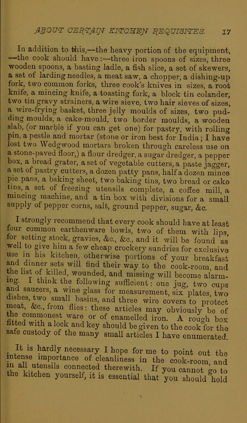 In addition to this,—the heavy portion of the equipment, —-the cook should have:—three iron spoons of sizes, three wooden spoons, a basting ladle, a fish slice, a set of skewers, a set of larding needles, a meat saw, a chopper, a dishing-up fork, two common forks, thi’ee cook’s knives in sizes, a root knife, a mincing knife, a toasting fork, a block tin colander, two tin gravy strainers, a wire sieve, two hair sieves of sizes, a wire-frying basket, three jelty moulds of sizes, two pud- ding moulds, a cake'mould, two border moulds, a wooden slab, (or marble if you can get one) for pastry, with rolling pin, a pestle and mortar (stone or iron best for India; I have lost two Wedgwood mortars broken through careless use on a stone-paved floor,) a flour dredger, a sugar dredger, a pepper box, a bread grater, a set of vegetable cutters, a paste jagger, a set of pastry cutters, a dozen patty pans, half a dozen mince pie pans, a baking sheet, two baking tins, two bread or cake tins, a set of freezing utensils complete, a coffee mill, a mincing machine, and a tin box with divisions for a small supply of pepper corns, salt, ground pepper, sugar, &c. I strongly recommend that every cook should have at least four common earthenware bowls, two of them with lips for setting stock, gravies, &c., &c., and it will be found as well to give him a few cheap crockery sundries for exclusive use in his kitchen, otherwise portions of your breakfast +?rlinn?ri sf,ts,wl11 their way to the cook-room, and the list of killed, wounded, and missing will become alarm- ing. 1 think the following sufficient: one jug, two cups and saucers, a wine glass for measurement, six plates, two dishes two small basins, and three wire covers to protect meat, &c., from flies: these articles may obviously be of the commonest ware or of enamelled iron. A rough box fitted with a lock and key should be given to the cook for the safe custody of the many small articles I have enumerated. . ,Ifc 13 hardly necessary I hope for me to point out the intense importance of cleanliness in the cook-room and b/h-f11 6nS1 3 conn®cfced. therewith. If you cannot go to the kitchen yourself, it is essential that you should hold