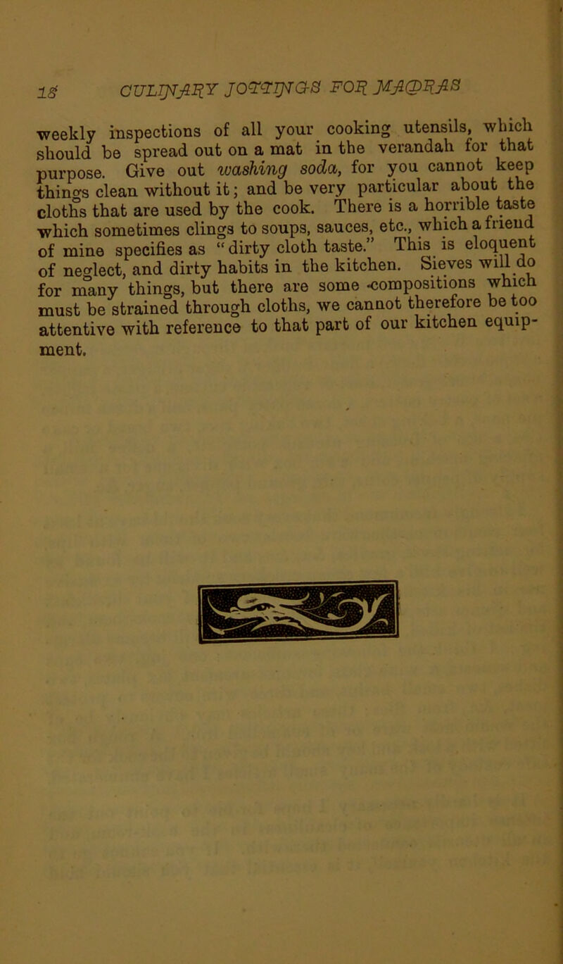 IS CUL]JVJ1I?Y JOYZTJSTG-S FOI? weekly inspections of all your cooking utensils, wlucli should be spread out on a mat in the verandah for that purpose. Give out washing soda, for you cannot keep things clean without it; and be very particular about the cloths that are used by the cook. There is a horrible taste which sometimes clings to soups, sauces, etc., which a friend of mine specifies as “dirty cloth taste.” This is eloquent of neglect, and dirty habits in the kitchen. Sieves will do for many things, but there are some -compositions which must be strained through cloths, we cannot therefore be too attentive with reference to that part of our kitchen equip- ment.