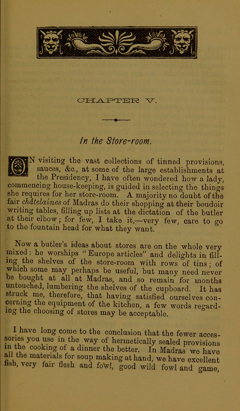 ♦ In the Store-room. N visiting the vast collections of tinned provisions, sauces, &c., at some of the large establishments at the Presidency, I have often wondered how a lady, commencing house-keeping, is guided in selecting the things she requires for her store-room. A majority no doubt of the fair chatelaines of Madras do their shopping at their boudoir writing tables, filling up lists at the dictation of the butler at their elbow; for few, I take it,—very few, care to go to the fountain head for what they want. Now a butler s ideas about stores are on the whole very mixed: he worships “Europe articles” and delights in fill- ing the shelves of the store-room with rows of tins ; of w uch some may perhaps be useful, but many need never be bought at all at Madras, and so remain for months untouched, lumbering the shelves of the cupboard. It has struck me, therefore, that having satisfied ourselves con- cerning the equipment of the kitchen, a few words regard- mg the choosing of stores may be acceptable. I have long come to the conclusion that the fewer acces- sories you use in the way of hermetically sealed provisions in the cooking of a dinner the better. In Madras we have all the materials for soup making at hand, we have excellent fish, very fair flesh and fowl, good wild fowl and ^ame