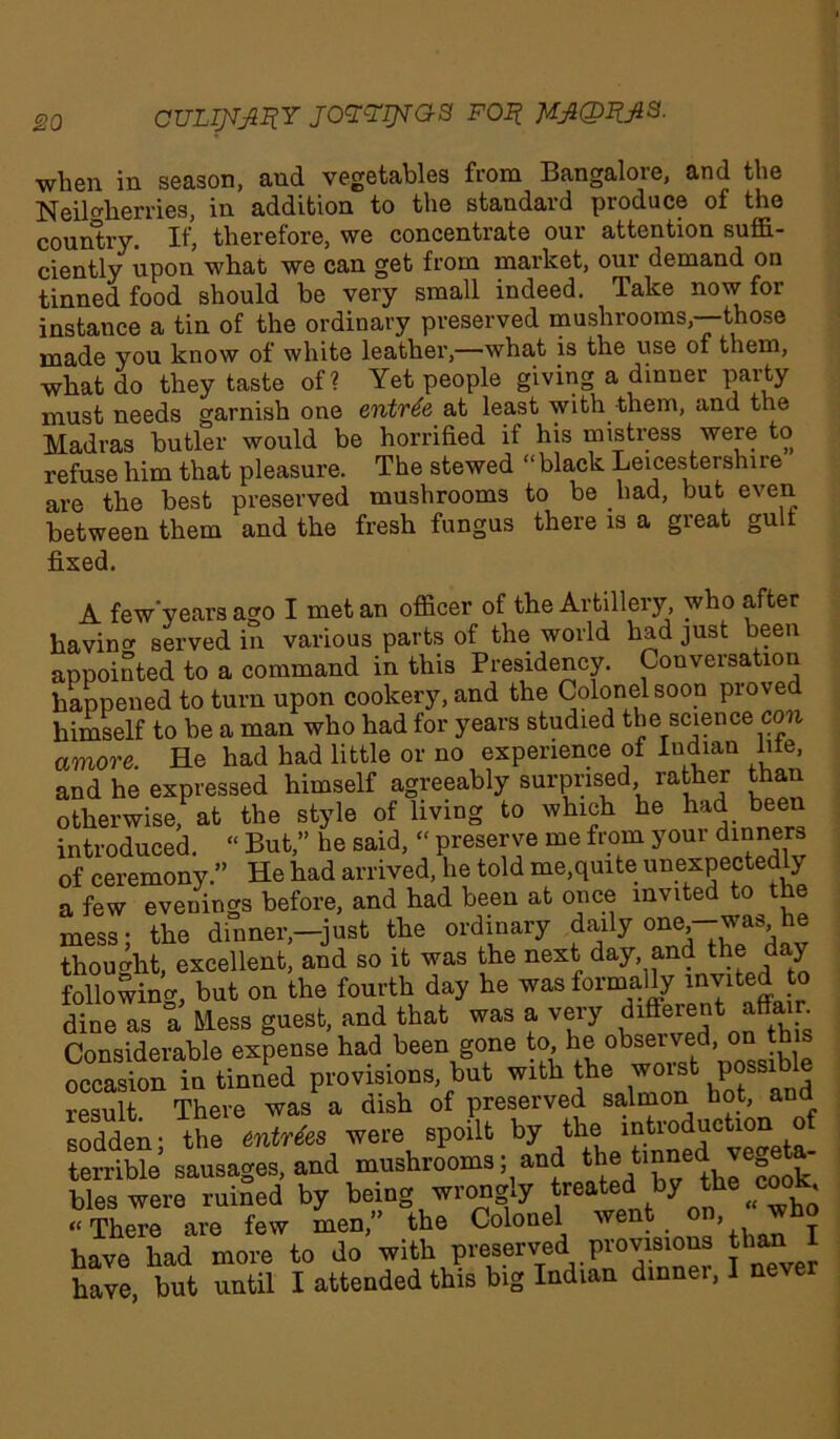 culijtjiiiy joYY^raa FOi? when in season, and vegetables from Bangalore, and the Neil her ries, in addition to the standard produce of the country. If, therefore, we concentrate our attention suffi- ciently upon what we can get from market, our demand on tinned food should be very small indeed. Take now for instance a tin of the ordinary preserved mushrooms,—those made you know of white leather,—what is the use of them, what do they taste of ? Yet people giving a dinner party must needs garnish one entree at least with them, and the Madras butler would be horrified if his mistress were to refuse him that pleasure. The stewed “black Leicestershire are the best preserved mushrooms to be had, but even between them and the fresh fungus there is a great gult fixed. A few'years ago I met an officer of the Artillery, who after havin served in various parts of the world had just been appointed to a command in this Presidency. Conversation happened to turn upon cookery, and the Colonel soon proved himself to be a man who had for years studied the science oj» amove. He had had little or no experience of Indian lile, and he expressed himself agreeably surprised rather than otherwise, at the style of living to which he had been introduced. “ But,” he said, “ preserve me from your din™*3 of ceremony.” He had arrived, he told me,quite unexpectedly a few evenings before, and had been at once invited to the mess; the dinner,—just the ordinary daily one-was he thought, excellent, and so it was the next day, and the y following, but on the fourth day he was formally mvited o dine as a Mess guest, and that was a very different affair Considerable expense had been gone to, he observed, on this occasion in tinned provisions, but with the worst possible result. There was a dish of preserved salmon hot, and sodden • the entries were spoilt by the introduction of terrible sausages, and mushrooms; and thetmnedvegeta- bles were ruined by being wrongly treated by jhe^cook, ‘‘There are few men,” the Colonel we ’ , y have had more to do with preserved provisions than 1