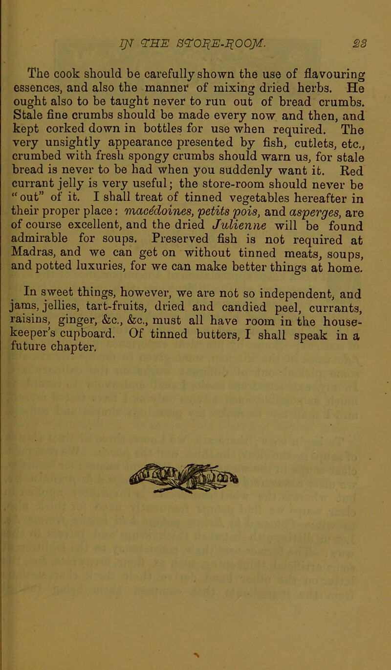 IJT EHE SEO^E-I^OOM. S3 The cook should be carefully shown the use of flavouring essences, and also the manner of mixing dried herbs. He ought also to be taught never to run out of bread crumbs. Stale fine crumbs should be made every now and then, and kept corked down in bottles for use when required. The very unsightly appearance presented by fish, cutlets, etc., crumbed with fresh spongy crumbs should warn us, for stale bread is never to be had when you suddenly want it. Red currant jelly is very useful; the store-room should never be “ out” of it. I shall treat of tinned vegetables hereafter in their proper place: macedoines, petits pois, and asperges, are of course excellent, and the dried Julienne will be found admirable for soups. Preserved fish is not required at Madras, and we can get on without tinned meats, soups, and potted luxuries, for we can make better things at home. In sweet things, however, we ai’e not so independent, and jams, jellies, tart-fruits, dried and candied peel, currants, raisins, ginger, &c., &c., must all have room in the house- keepers cupboard. Of tinned butters, I shall speak in a future chapter.