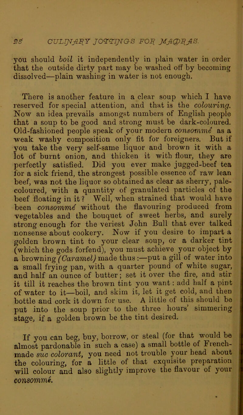 you should boil it independently in plain water in order that the outside dirty part may be washed off by becoming dissolved—plain washing in water is not enough. There is another feature in a clear soup which I have reserved for special attention, and that is the colouring. Now an idea prevails amongst numbers of English people that a soup to be good and strong must be dark-coloured. Old-fashioned people speak of your modern consomme as a weak washy composition only fit for foreigners. But if you take the very self-same liquor and brown it with a lot of burnt onion, and thicken it with flour, they are perfectly satisfied. Did you ever make jugged-beef tea for a sick friend, the strongest possible essence of raw lean beef, was not the liquor so obtained as clear as sherry, pale- coloured, with a quantity of granulated particles of the beef floating in it? Well, when strained that would have been consommd without the flavouring produced from vegetables and the bouquet of sweet herbs, and surely strong enough for the veriest John Bull that ever talked nonsense about cookery. Now if you desire to impart a golden brown tint to your clear soup, or a darker tint (which the gods forfend), you must achieve your object by a browning (Caramel) made thus :—put a gill of water into a small frying pan, with a quarter pound of white sugar, and half an ounce of butter; set it over the fire, and stir it till it reaches the brown tint you want: add half a pint of water to it—boil, and skim it, let it get cold, and then bottle and cork it down for use. A little of this should be put into the soup prior to the three hours’ simmering stage, if a golden brown be the tint desired. If you can beg, buy, borrow, or steal (for that would be almost pardonable in such a case) a small bottle of French- made sue colorant, you need not trouble your head about the colouring, for a little of that exquisite preparation will colour and also slightly improve the flavour of your consomme.