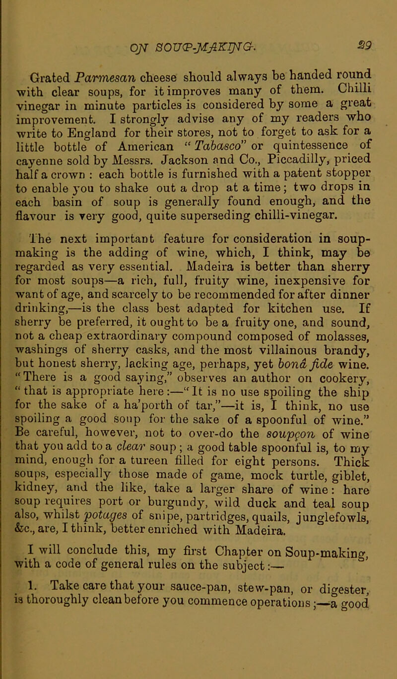 ojt soutp-jt^zrpra. Grated Parmesan cheese should always be handed round with clear soups, for it improves many of them. Chilli vinegar in minute particles is considered by some a great improvement. I strongly advise any of my reader’s who write to England for their stores, not to forget to ask for a little bottle of American “ Tabasco” or quintessence of cayenne sold by Messrs. Jackson and Co., Piccadilly, priced half a crown : each bottle is furnished with a patent stopper to enable you to shake out a drop at a time; two drops in each basin of soup is generally found enough, and the flavour is very good, quite superseding chilli-vinegar. The next important feature for consideration in soup- making is the adding of wine, which, I think, may be regarded as very essential. Madeira is better than sherry for most soups—a rich, full, fruity wine, inexpensive for want of age, and scarcely to be recommended for after dinner drinking,—is the class best adapted for kitchen use. If sherry be preferred, it ought to be a fruity one, and sound, not a cheap extraordinary compound composed of molasses, washings of sherry casks, and the most villainous brandy, but honest sherry, lacking age, perhaps, yet bond fide wine. “There is a good saying,” observes an author on cookery, “that is appropriate here:—“It is no use spoiling the ship for the sake of a ha’porth of tar,”—it is, I think, no use spoiling a good soup for the sake of a spoonful of wine.” Be careful, however, not to over-do the soupgon of wine that yon add to a clear soup; a good table spoonful is, to my mind, enough for a tureen filled for eight persons. Thick soups, especially those made of game, mock turtle, giblet, kidney, and the like, take a larger share of wine: hare soup requires port or burgundy, wild duck and teal soup also, whilst potages of snipe, partridges, quails, junglefowls, &c., are, I think, better enriched with Madeira. I will conclude this, my first Chapter on Soup-makin^, with a code of general rules on the subject:— 1. Take care that your sauce-pan, stew-pan, or digester, is thoroughly clean before you commence operations; a good