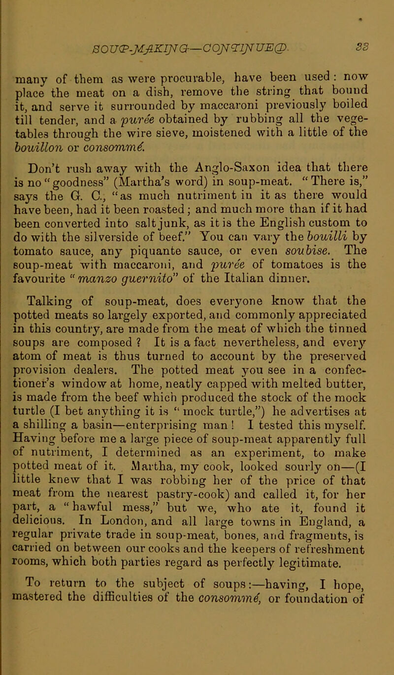 S0U<P-JrfJlKIJ*G—C0J7cnj*UE(I>. many of them as were procurable, have been used : now place the meat on a dish, remove the string that bound, it, and serve it surrounded by maccaroni previously boiled till tender, and a puree obtained by rubbing all the vege- tables through the wire sieve, moistened with a little of the bouillon or consommti. Don’t rush away with the Anglo-Saxon idea that there is no “goodness” (Martha’s word) in soup-meat. “There is,” says the G. C., “as much nutriment in it as there would have been, had it been roasted; and much more than if it had been converted into salt junk, as it is the English custom to do with the silverside of beef.” You can vary the bouilli by tomato sauce, any piquante sauce, or even soubise. The soup-meat with maccaroni, and puree of tomatoes is the favourite “ manzo guernito” of the Italian dinner. Talking of soup-meat, does everyone know that the potted meats so largely exported, and commonly appreciated in this country, are made from the meat of which the tinned soups are composed? It is a fact nevertheless, and every atom of meat is thus turned to account by the preserved provision dealers. The potted meat you see in a confec- tioner’s window at home, neatly capped with melted butter, is made from the beef which produced the stock of the mock turtle (I bet anything it is “ mock turtle,”) he advertises at a shilling a basin—enterprising man ! I tested this myself. Having before me a large piece of soup-meat apparently full of nutriment, I determined as an experiment, to make potted meat of it. Martha, my cook, looked sourly on—(I little knew that I was robbing her of the price of that meat from the nearest pastry-cook) and called it, for her part, a “hawful mess,” but we, who ate it, found it delicious. In London, and all large towns in England, a regular private trade in soup-meat, bones, and fragments, is carried on between our cooks and the keepers of refreshment rooms, which both parties regard as perfectly legitimate. To return to the subject of soups:—having, I hope, mastered the difficulties of the consomme, or foundation of