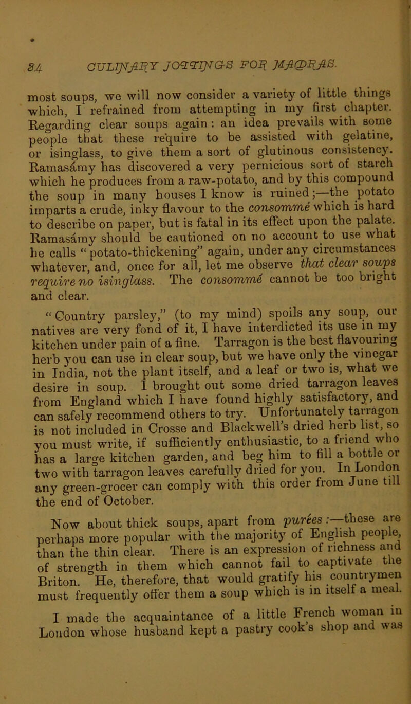 most soups, we will now consider a variety of little things which, I refrained from attempting in my first chapter. Regarding clear soups again : an idea prevails with some people that these require to be assisted with gelatine, or isinglass, to give them a sort of glutinous consistency. Ramasamy has discovered a very pernicious sort of starch which he produces from a raw-potato, and by this compound the soup in many houses I know is ruined; the potato imparts a crude, inky flavour to the consomme which is hard to describe on paper, but is fatal in its effect upon the palate. Ramasamy should be cautioned on no account to use what he calls “ potato-thickening” again, under any circumstances whatever, and, once for all, let me observe that clear soups require no isinglass. The consomme cannot be too bright and clear. “ Country parsley,” (to my mind) spoils any soup, our natives are very fond of it, I have interdicted its use in my kitchen under pain of a fine. Tarragon is the best flavouring herb you can use in clear soup, but we have only the vinegar in India, not the plant itself, and a leaf or two is, what we desire in soup. I brought out some dried tarragon leaves from England which I have found highly satisfactory, and can safely recommend others to try. Unfortunately tarragon is not included in Crosse and Blackwell’s dried herb list, so you must write, if sufficiently enthusiastic, to a fiiend who has a large kitchen garden, and beg him to till a bottle or two with tarragon leaves carefully dried for you. In London any green-grocer can comply with this order from June till the end of October. Now about thick soups, apart from purees these are perhaps more popular with the majority of English people, than the thin clear. There is an expression of richness and of strength in them which cannot fail to captivate the Briton. °He, therefore, that would gratify his countrymen must frequently offer them a soup which is in itseli a meal. I made the acquaintance of a little French woman in Loudon whose husband kept a pastry cook s shop and was