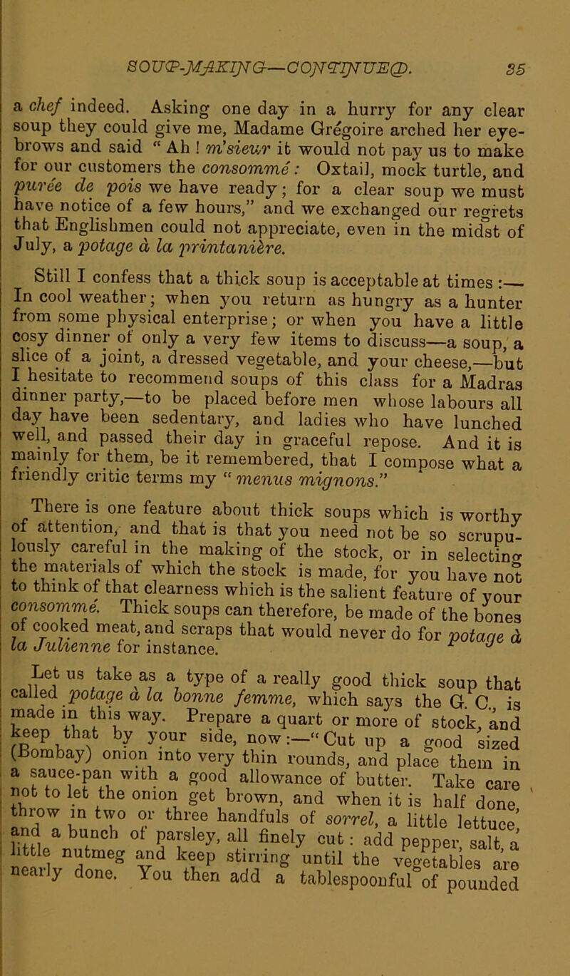 a chef indeed. Asking one day in a hurry for any clear soup they could give me, Madame Gregoire arched her eye- brows and said “ Ah ! m’sieur it would not pa}' us to make for our customers the consomme: Oxtail, mock turtle, and Pui'ee de pois we have ready; for a clear soup we must have notice of a few hours,” and we exchanged our regrets that Englishmen could not appreciate, even in the midst of July, a potcige a la printani&re. Still I confess that a thick soup is acceptable at times : In cool weather; when you return as hungry as a hunter from some physical enterprise; or when you have a little cosy dinner of only a very few items to discuss—a soup, a slice of a joint, a dressed vegetable, and your cheese,—but I hesitate to recommend soups of this class for a Madras dinner party,—to be placed before men whose labours all day have been sedentary, and ladies who have lunched well, and passed their day in graceful repose. And it is mainly for them, be it remembered, that I compose what a friendly critic terms my “ menus mignons.” There is one feature about thick soups which is worthy of attention, and that is that you need not be so scrupu lously careful in the making of the stock, or in selecting the materials of which the stock is made, for you have not to flunk of that clearness which is the salient feature of your consomme. Thick soups can therefore, be made of the bones of cooked meat, and scraps that would never do for potac/e d la Julienne for instance. 1 J Let us take as a type of a really good thick soup that called potage a la bonne femme, which says the G C is made in this way. Prepare a quart or more of stock, and keep that by your side, now:—“Cut up a good sized (Bombay) onion into very thin rounds, and place them in a sauce-pan with a good allowance of butter. Take care not to let the onion get brown, and when it is half done anrl°T in tT° thl'?e ha“dfuls of sorrel, a little lettuce’ and a bunch of parsley, all finely cut: add pepper salt a little nutmeg and keep stirring until the y^etabies are neaily done. You then add a fcablespoonfufof pounded