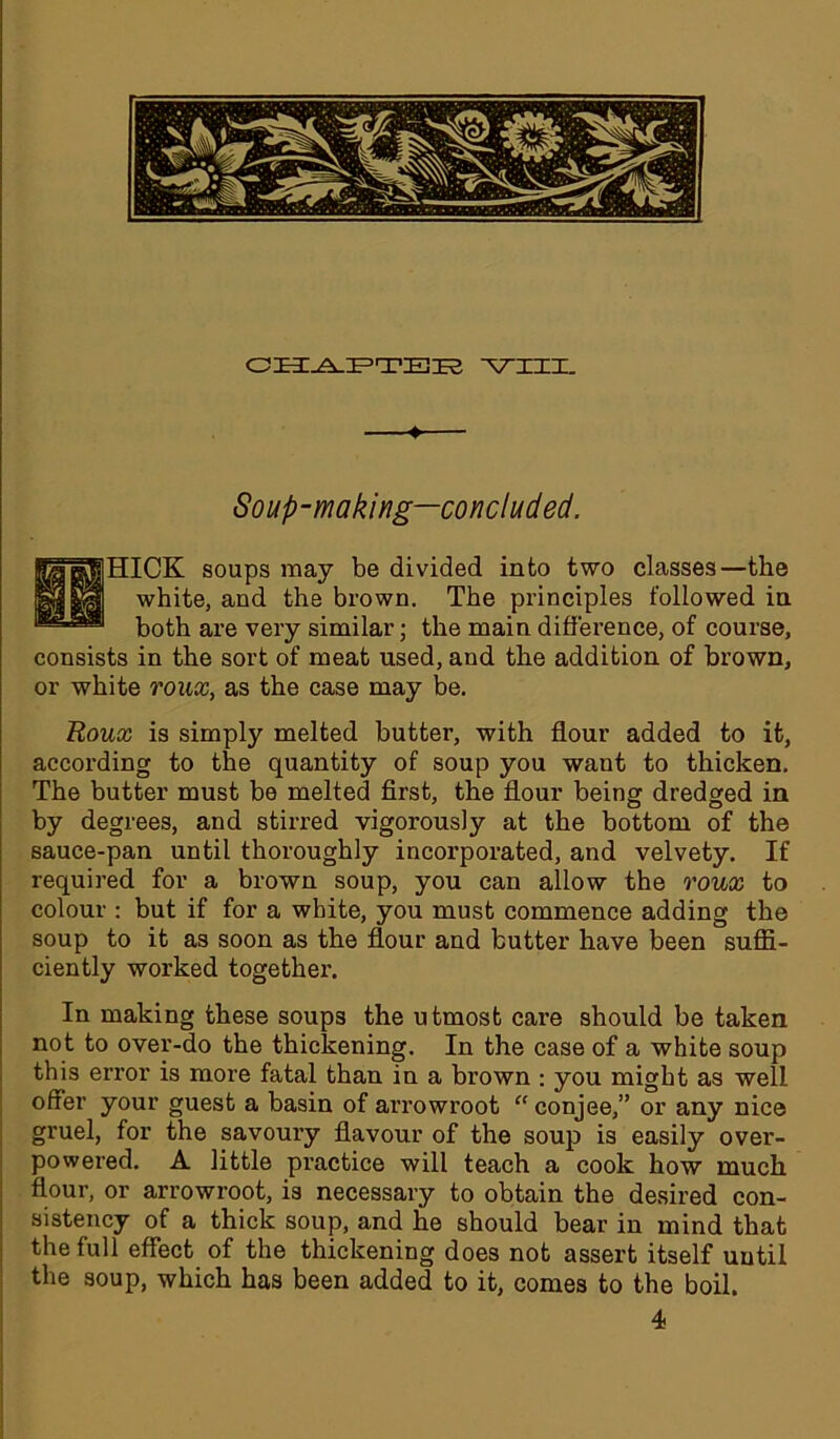 Soup-making—concluded. 1HICK soups may be divided into two classes—the white, and the brown. The principles followed in both are very similar; the main difference, of course, consists in the sort of meat used, and the addition of brown, or white roux, as the case may be. Roux is simply melted butter, with flour added to it, according to the quantity of soup you want to thicken. The butter must be melted first, the flour being dredged in by degrees, and stirred vigorously at the bottom of the sauce-pan until thoroughly incorporated, and velvety. If required for a brown soup, you can allow the roux to colour : but if for a white, you must commence adding the soup to it as soon as the flour and butter have been suffi- ciently worked together. In making these soups the utmost care should be taken not to over-do the thickening. In the case of a white soup this error is more fatal than in a brown : you might as well offer your guest a basin of arrowroot “ conjee,” or any nice gruel, for the savoury flavour of the soup is easily over- powered. A little practice will teach a cook how much flour, or arrowroot, is necessary to obtain the desired con- sistency of a thick soup, and he should bear in mind that the full effect of the thickening does not assert itself until the soup, which has been added to it, comes to the boil. 4