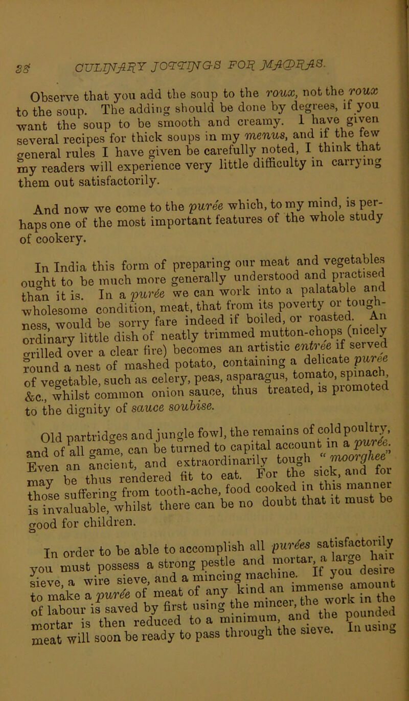 3g GULT^fiHY JOGGIJVGS POJ? Observe that you add the soup to the roux, not the roux to the soup. The adding should be done by degrees, if you want the soup to be smooth and creamy. 1 have given several recipes for thick soups in my menu*, and it the tew General rules I have given be carefully noted, I think that my readers will experience very little difficulty in carrying them out satisfactorily. And now we come to the puree which, to my mind, is per- haps one of the most important features of the whole study of cookery. In India this form of preparing our meat and vegetables oucrht to be much more generally understood and piactise ^han it is In a puree we can work into a palatable and wholesome condition, meat, that from its poverty or tough- ness would be sorry fare indeed if boiled, or roasted. . An ordinary little dish of neatly trimmed mutton-chops (nicely drilled over a clear fire) becomes an artistic entree if served round a nest of mashed potato, containing a delicate puree of vegetable, such as celery, peas, asparagus, tomato, spinach &c„ whilst common onion sauce, thus treated, is promoted to the dignity of sauce soubise. Old partridges and jungle fowl, the remains of cold poultry, J ofTgime, can L turned to capital T?ven an ancient, and extraordinarily toi 0 9 II hP thus rendered fit to eat. For the sick, and for those suffering from tooth-ache, food cooked in this manner Is^valuaWe, whilst there can be no doubt that it must be good for children. Tn order to he able to accomplish all purges satisfactorily you must possess a strong pestle and n-otUr alaige h Sieve, a wile sieve and a m.ncro,! machine J^mS to make a puree of meat of any kind of labour is saved by first using the mortar is then reduced to a minimum and the poumie^ meat will soon be ready to pass through the