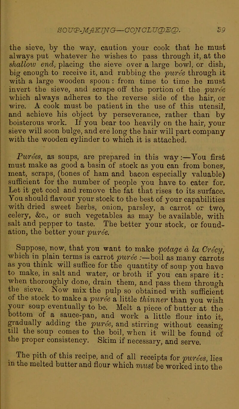 the sieve, by the way, caution your cook that he must always put whatever he wishes to pass through it, at the shallow end, placing the sieve over a large bowl, or dish, big enough to receive it, and rubbing the 'puree through it with a large wooden spoon : from time to time he must invert the sieve, and scrape off the portion of the puree which always adheres to the reverse side of the hair, or wire. A cook must be patient in the use of this utensil, and achieve his object by perseverance, rather than by boisterous work. If you bear too heavily on the hair, your sieve will soon bulge, and ere long the hair will part company with the wooden cylinder to which it is attached. Purees, as soups, are prepared in this way:—You first must make as good a basin of stock as you can from bones, meat, scraps, (bones of ham and bacon especially valuable) sufficient for the number of people you have to cater for. Let it get cool and remove the fat that rises to its surface. You should flavour your stock to the best of your capabilities with dried sweet herbs, onion, parsley, a carrot or two, celery, &c., or such vegetables as may be available, with salt and pepper to taste. The better your stock, or found- ation, the better your puree. Suppose, now, that you want to make potage d la Cre'cy, which in plain terms is carrot puree :—boil as many carrots as you think will suffice for the quantity of soup you have to make, in salt and water, or broth if you can spare it: when thoroughly done, drain them, and pass them through the sieve. Now mix the pulp so obtained with sufficient of the stock to make a puree a little thinner than you wish your soup eventually to be. Melt a piece of butter at the bottom of a sauce-pan, and work a little flour into it, gradually adding the puree, and stirring without ceasing till the soup comes to the boil, when it will be found of the proper consistency. Skim if necessary, and serve. The pith of this recipe, and of all receipts for purees, lies m the melted butter and flour which must be worked into the
