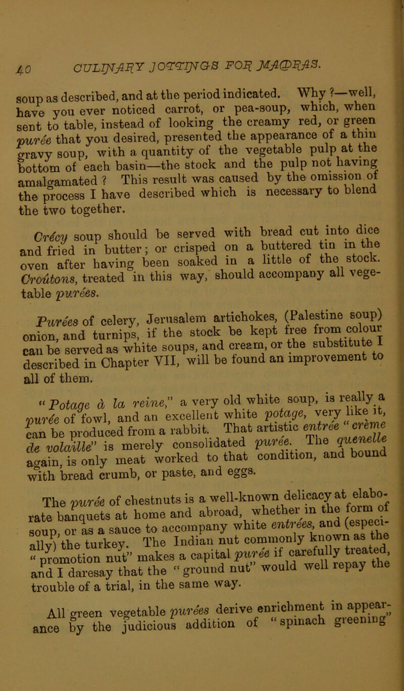 soup as described, and at the period indicated. Why ?—well, have you ever noticed carrot, or pea-soup, which, when sent to table, instead of looking the creamy red, or green puree that you desired, presented the appearance of a thin gravy soup, with a quantity of the vegetable pulp at the bottom of each basin—the stock and the pulp not having amalgamated ? This result was caused by the omission of the process I have described which is necessary to blend the two together. Crfoy soup should be served with bread cut into dice and fried in butter; or crisped on a buttered tin in the oven after having been soaked in a little of the stock. Croutons, treated V this way, should accompany all vege- table purees. Purees of celery, Jerusalem artichokes, (Palestine soup) onion, and turnips, if the stock be kept free from colour can be served as white soups, and cream, or the subs^^e described in Chapter VII, will be found an improvement to all of them. “Potage & la reine,” a very old white soup, is really a vurte of fowl, and an excellent white potage, very like it, can be produced from a rabbit That artistic entree'creme de volatile” is merely consolidated puree. The again, is only meat worked to that condition, and bou with bread crumb, or paste, and eggs. The puree of chestnuts is a well-known delicacy at elabo- rate ballets at home and abroad, whether in the form of soup oris a sauce to accompany white entrees and (especi- nllJ\ the turkev The Indian nut commonly known as the “ promotion nut” makes a capital puree if carefully treated anPdTdaiesay that the ground nut” would well repay the trouble of a trial, in the same way. All green vegetable purees derive enrichment in appear- ance by the judicious addition of “spinach gieeni D