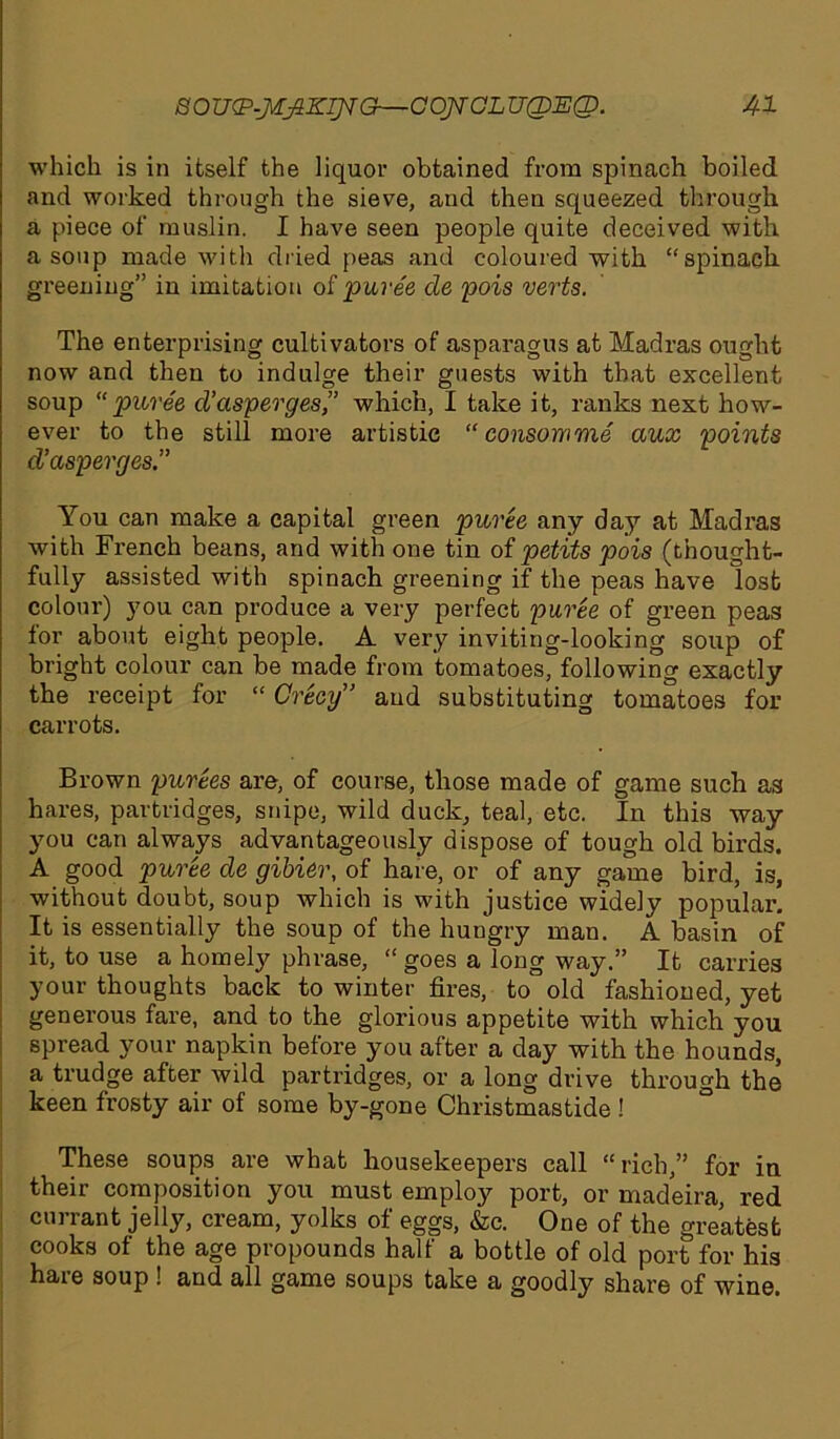 which is in itself the liquor obtained from spinach boiled and worked through the sieve, and then squeezed through a piece of muslin. I have seen people quite deceived with a soup made with dried peas and coloured with “spinach greening” in imitation of puree cle pois verts. The enterprising cultivators of asparagus at Madras ought now and then to indulge their guests with that excellent soup puree d’cisperges,” which, I take it, ranks next how- ever to the still more artistic ‘‘consomme aux points d’asperges.” You can make a capital green puree any day at Madras with French beans, and with one tin of petits pois (thought- fully assisted with spinach greening if the peas have lost colour) you can produce a very perfect puree of green peas tor about eight people. A very inviting-looking soup of bright colour can be made from tomatoes, following exactly the receipt for “ Crecy” and substituting tomatoes for carrots. Brown purees are, of course, those made of game such as hares, partridges, snipe, wild duck, teal, etc. In this way you can always advantageously dispose of tough old birds. A good puree de gibier, of hare, or of any game bird, is, without doubt, soup which is with justice widely popular. It is essentially the soup of the hungry man. A basin of it, to use a homely phrase, “ goes a long way.” It carries your thoughts back to winter fires, to old fashioned, yet generous fare, and to the glorious appetite with which you spread your napkin before you after a day with the hounds, a trudge after wild partridges, or a long drive through the keen frosty air of some by-gone Christmastide ! These soups are what housekeepers call “rich,” for in their composition you must employ port, or madeira, red currant jelly, cream, yolks of eggs, &c. One of the greatest cooks of the age propounds half a bottle of old port for his hare soup ! and all game soups take a goodly share of wine.