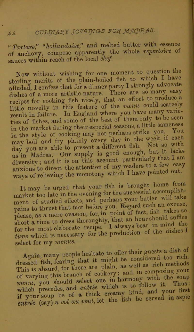 “Tartare” “hollanclaise,” and melted butter with essence of anchovy, compose apparently the whole repertoire of sauces within reach of the local chef. Now without wishing for one moment to question the sterling merits of the plain-boiled fish to which I have alluded, I confess that for a dinner party I strongly advocate dishes of a more artistic nature. There are so many easy recipes for cooking fish nicely, that an effort to produce a little novelty in this feature of the menu could scaicely result in failure. In England where you have many varie- ties of fishes, and some of the best of them only to be seen in the market during their especial seasons, a little sameness in the style of cooking may not perhaps strike you may boil and fry plainly every day m the week if each day you are able to present a diffeient fish. . , usV Madras. Our supply is good enoughu but .it kcta diversity - and it is on this account particulaily that i a anxious^o direct the attention of my readers to a few easy ways Of Sieving the monotony which I have pointed out. It may be urged that your fish is brought home from market too late in the evening for the successful accompl - ment of studied effects, and perhaps your butler will take pains to thrust that fact before you. Regard such an exc^ ^ please, as a mere evasion, for, m point of fact, fis> ffice short a time to dress thoroughly, that an houi s for the most elaborate recipe^ I always bear time which is necessary for the production of the dishe select for my menus. A wain many people hesitate to offer their guests a dish of d^sfeTfiX fearing* that it nhght be —^ met ods rnu:, :s absurd for there are plain, as well as ncu of varying this branch of co^ery iumnony ^vTth^the soup nienu you should select one 1 1 T'bns- which precedes, and entree which is to 0 o • if your soup be of a thick creamy kind and 3 om entree (say) a vol au vent, let the fish be seivea m 1