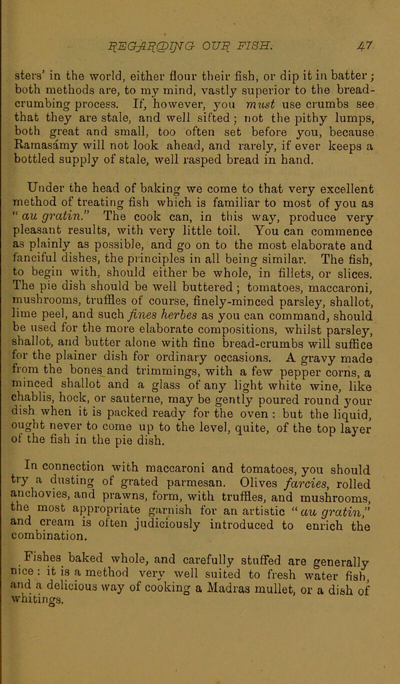 sters’ in the world, either flour their fish, or dip it in batter ; both methods are, to my mind, vastly superior to the bread- crumbing process. If, however, you must use crumbs see that they are stale, and well sifted ; not the pithy lumps, both great and small, too often set before you, because Raraasamy will not look ahead, and rarely, if ever keeps a bottled supply of stale, well rasped bread in hand. Under the head of baking we come to that very excellent method of treating fish which is familiar to most of you as “ cut gratin.” The cook can, in this way, produce very pleasant results, with very little toil. You can commence as plainly as possible, and go on to the most elaborate and fanciful dishes, the principles in all being similar. The fish, to begin with, should either be whole, in fillets, or slices. The pie dish should be well buttered ; tomatoes, maccaroni, mushrooms, truffles of course, finely-minced parsley, shallot, lime peel, and such fines herbes as you can command, should be used for the more elaborate compositions, whilst parsley, shallot, and butter alone with fine bread-crumbs will suffice for the plainer dish for ordinary occasions. A gravy made from the bones and trimmings, with a few pepper corns, a minced shallot and a glass of any light white wine, like chablis, hock, or sauterne, may be gently poured round your dish when it is packed ready for the oven : but the liquid, ought never to come up to the level, quite, of the top layer of the fish in the pie dish. In connection with maccaroni and tomatoes, you should try a dusting of grated parmesan. Olives farcies, rolled anchovies, and prawns, form, with truffles, and mushrooms, the most appropriate garnish for an artistic “ au gratin,” and cream is often judiciously introduced to enrich the combination. Fishes baked whole, and carefully stuffed are generally . veiv well suited to fresh water fish, and a delicious way of cooking a Madras mullet, or a dish of whitings. O