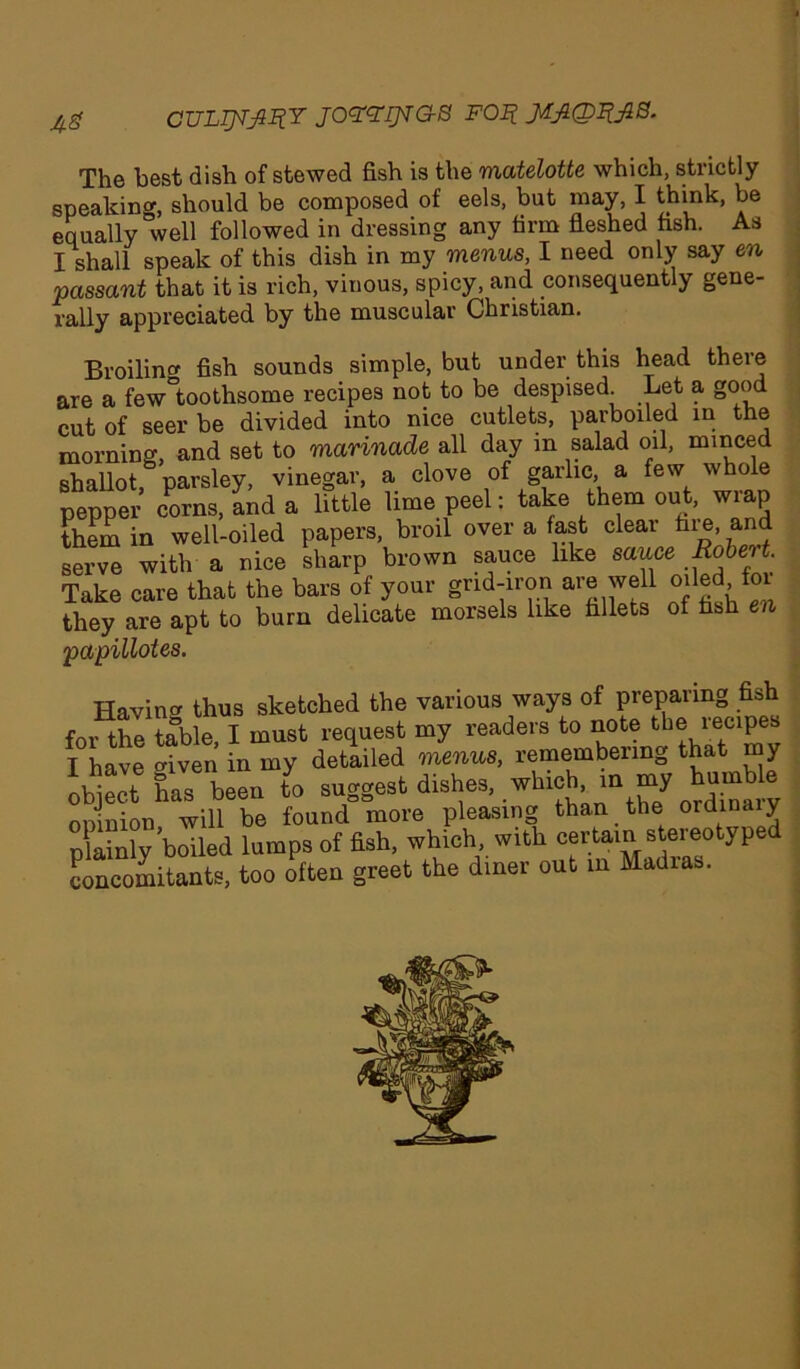 A# CTJLTJVJIIIY JOttlJiG-S FOR JAJlQIlfiS. The best dish of stewed fish is the matelotte which, strictly speaking, should be composed of eels, but may, I think, be equally well followed in dressing any firm fleshed fish. As I shall speak of this dish in my menus, I need only say en passant that it is rich, vinous, spicy, and consequently gene- rally appreciated by the muscular Christian. Broiling fish sounds simple, but under this head there are a few°toothsome recipes not to be despised. Let a good cut of seer be divided into nice cutlets, parboiled in the morning, and set to marinade all day in salad oil, minced shallot parsley, vinegar, a clove of garlic, a few whole pepper corns, Ind a little lime peel: take them out, wrap them in well-oiled papers, broil over a fast cleai hie, and serve with a nice sharp brown sauce like sauce Robert. Take care that the bars of your grid-iron are well oiled 01 they are apt to burn delicate morsels like fillets of fish en papillotes. Having thus sketched the various ways of preparing fish for the table, I must request my readers to note the lecipes I have given in my detailed menus, remembering that my obj”t Sns been to suggest dishes, winch m my humble nniniou will be found more pleasing than the ordinaly plainly boiled lumps of fish, which, with certain stereotype concomitants, too often greet the diner out in Madras.