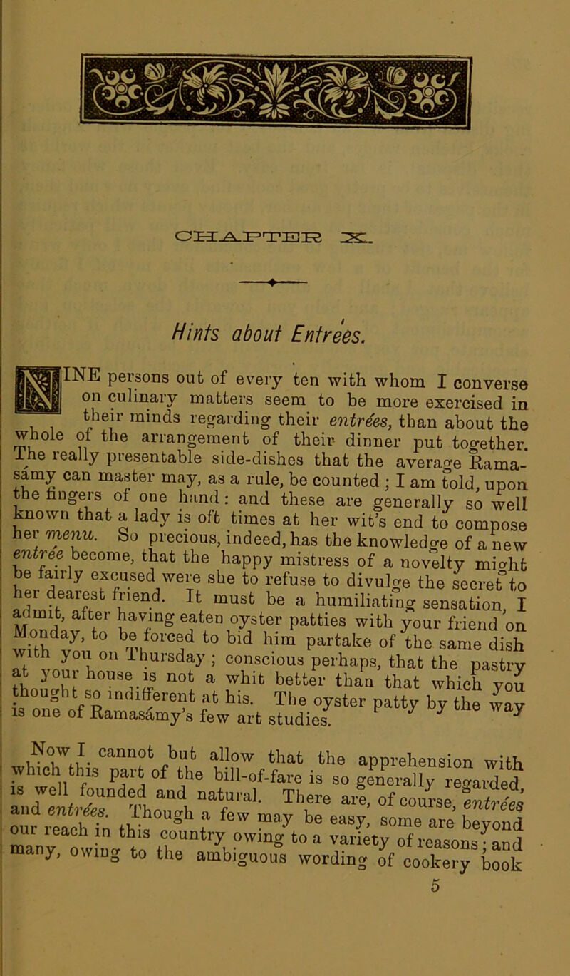 . Hints about Entrees. INE persons out of every ten with whom I converse on culinary matters seem to be more exercised in their minds regarding their entrees, than about the whole of the arrangement of their dinner put together. ~he leally presentable side-dishes that the average Eama- samy can master may, as a rule, be counted ; I am told, upon the fingers of one hand: and these are generally so well known that a lady is oft times at her wit’s end to compose her menu. So precious, indeed, has the knowledge of a new emtree become, that the happy mistress of a novelty micdit be fairly excused were she to refuse to divulge the secret*to ei dearest friend. It must be a humiliating sensation, I a Jmit, after having eaten oyster patties with your friend on With^m/0 bTK01'Cod t0 bld hlm Partake 0f the Same dish Vth you°n ihursday ; conscious perhaps, that the pastrv at your house is not a whit better than that which vou • ou^ ,nfbfferent at his. The oyster patty by the way is one of Ramasamy’s few art studies. ^ Now I cannot but allow that the apprehension with which this part of the bill-of-fare is so generally regard lZtL2nX:n\ n&trl Thrare’ -S our reachfn fpb gh f f6W may be easy> some are beyond oui i each in this country owing to a variety of reasons- and many, owing to the ambiguous wording of cookery book 5